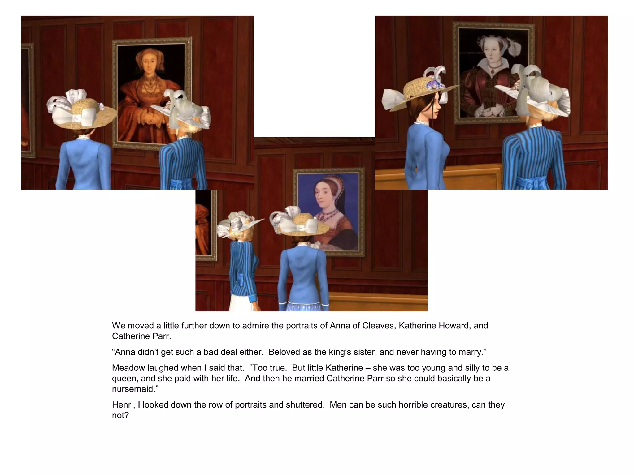 We moved a little further down to admire the portraits of Anna of Cleaves, Katherine Howard, and
Catherine Parr.
“Anna didn’t get such a bad deal either. Beloved as the king’s sister, and never having to marry.”
Meadow laughed when I said that. “Too true. But little Katherine – she was too young and silly to be a
queen, and she paid with her life. And then he married Catherine Parr so she could basically be a
nursemaid.”
Henri, I looked down the row of portraits and shuttered. Men can be such horrible creatures, can they
not?
 