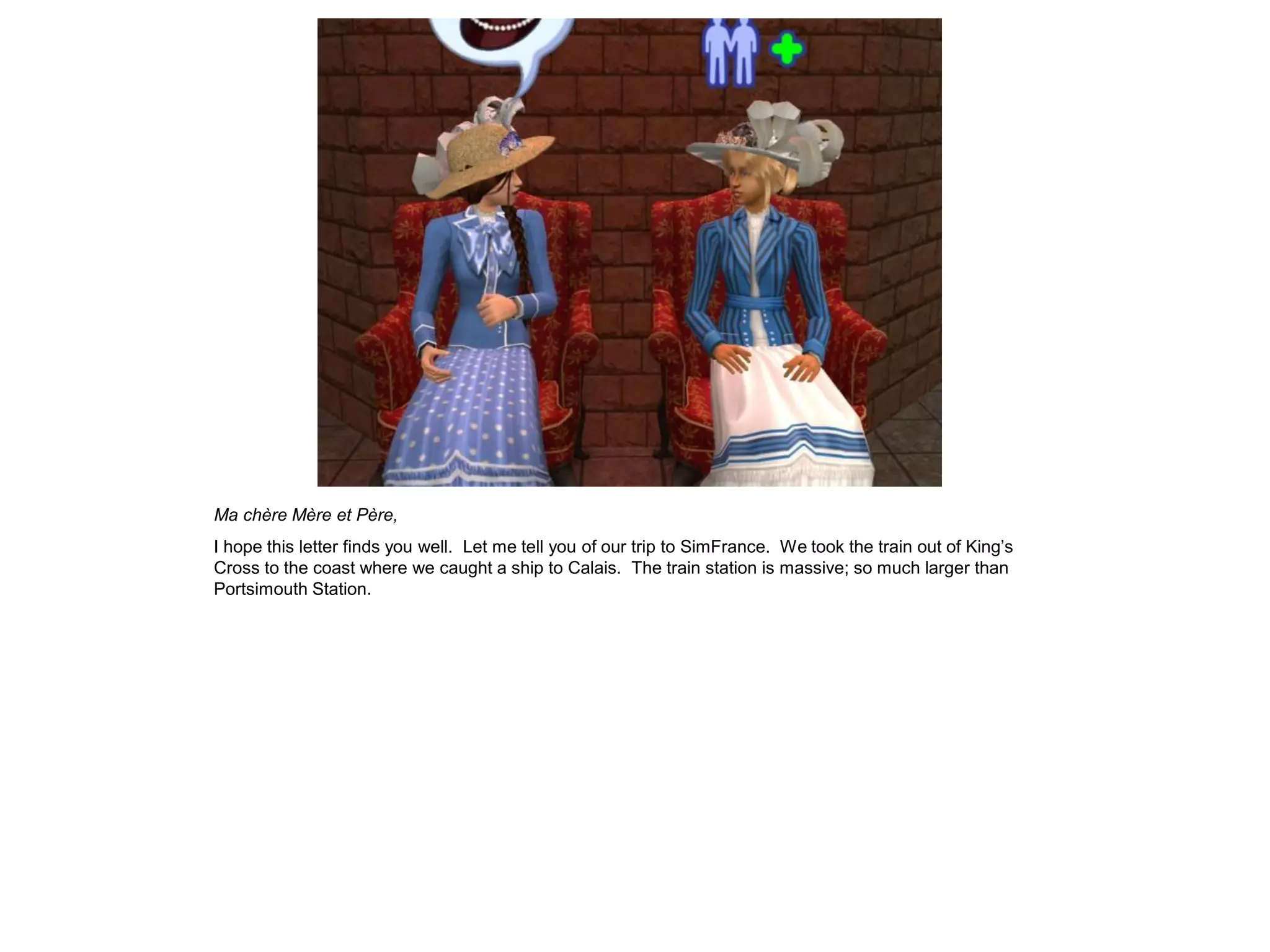 Ma chère Mère et Père,
I hope this letter finds you well. Let me tell you of our trip to SimFrance. We took the train out of King’s
Cross to the coast where we caught a ship to Calais. The train station is massive; so much larger than
Portsimouth Station.
 