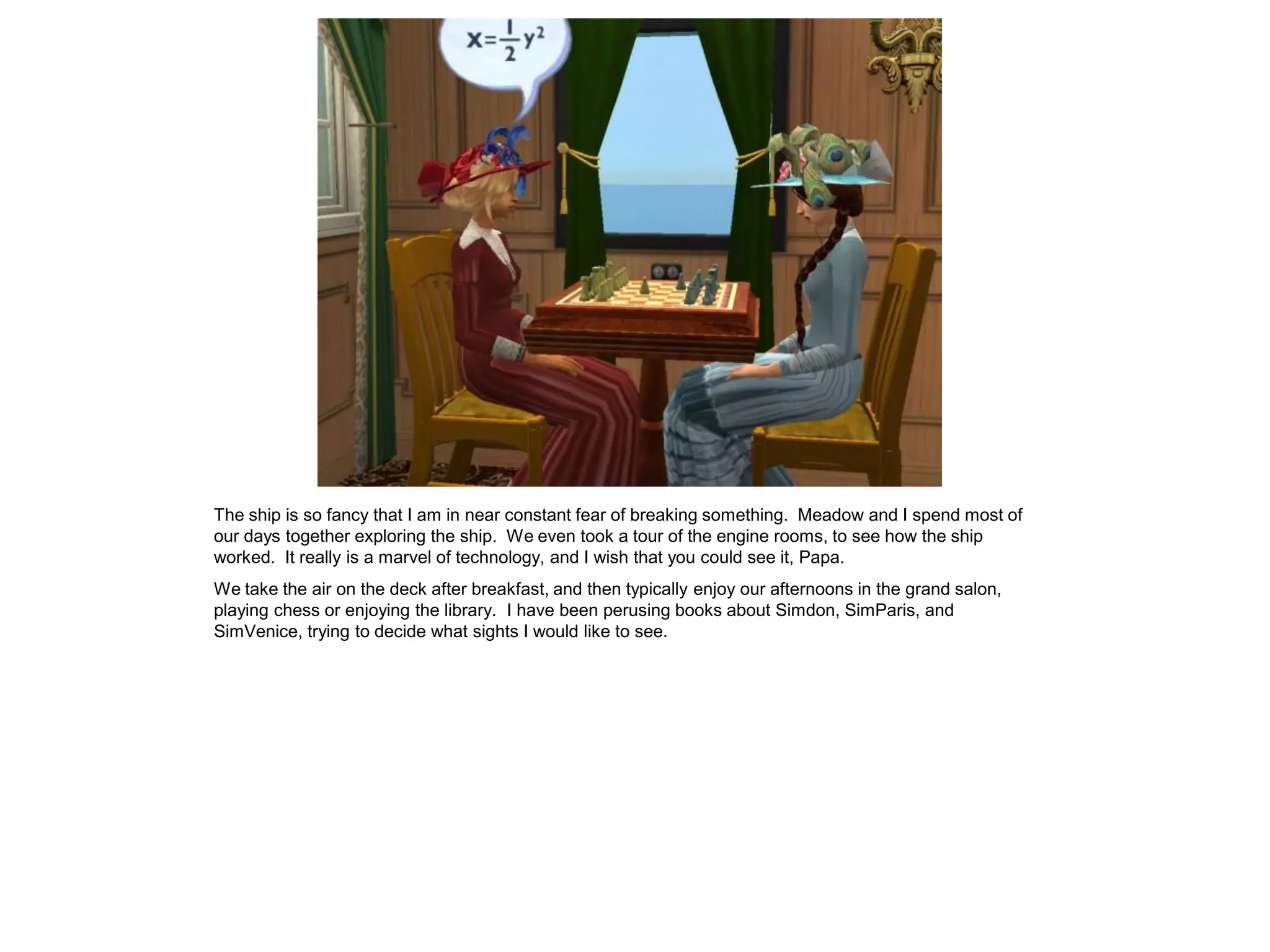 The ship is so fancy that I am in near constant fear of breaking something. Meadow and I spend most of
our days together exploring the ship. We even took a tour of the engine rooms, to see how the ship
worked. It really is a marvel of technology, and I wish that you could see it, Papa.
We take the air on the deck after breakfast, and then typically enjoy our afternoons in the grand salon,
playing chess or enjoying the library. I have been perusing books about Simdon, SimParis, and
SimVenice, trying to decide what sights I would like to see.
 