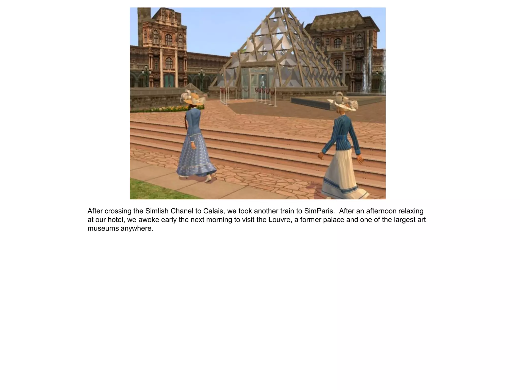 After crossing the Simlish Chanel to Calais, we took another train to SimParis. After an afternoon relaxing
at our hotel, we awoke early the next morning to visit the Louvre, a former palace and one of the largest art
museums anywhere.
 