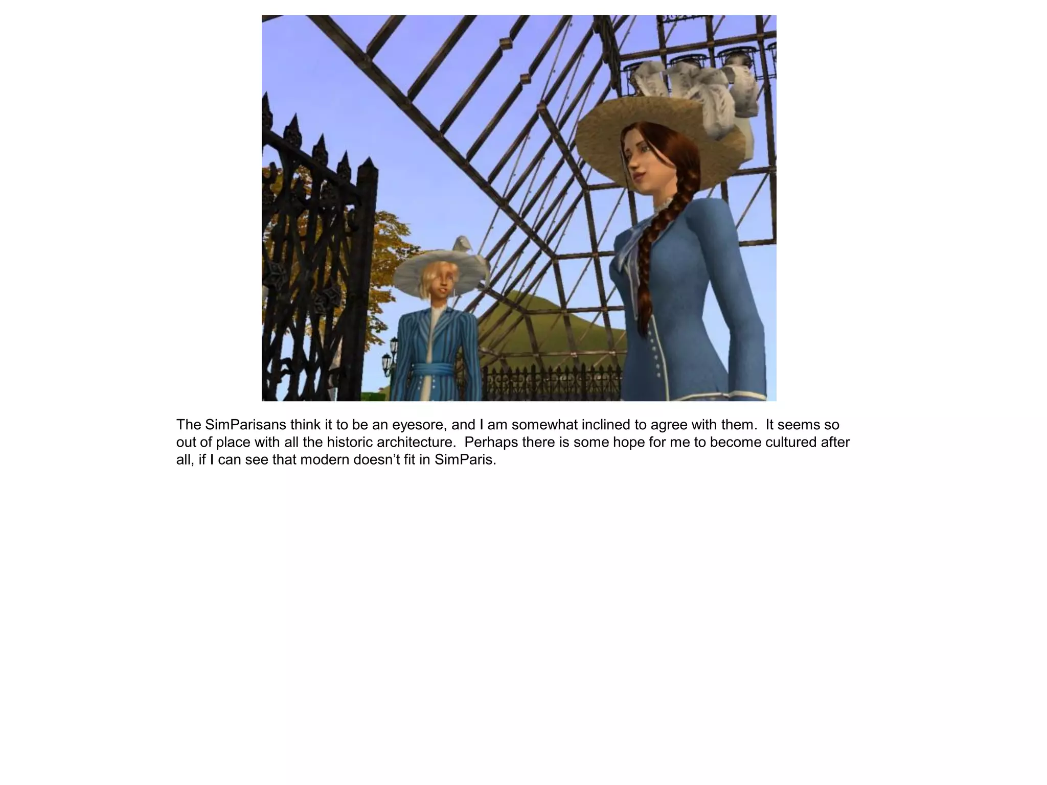 The SimParisans think it to be an eyesore, and I am somewhat inclined to agree with them. It seems so
out of place with all the historic architecture. Perhaps there is some hope for me to become cultured after
all, if I can see that modern doesn’t fit in SimParis.
 