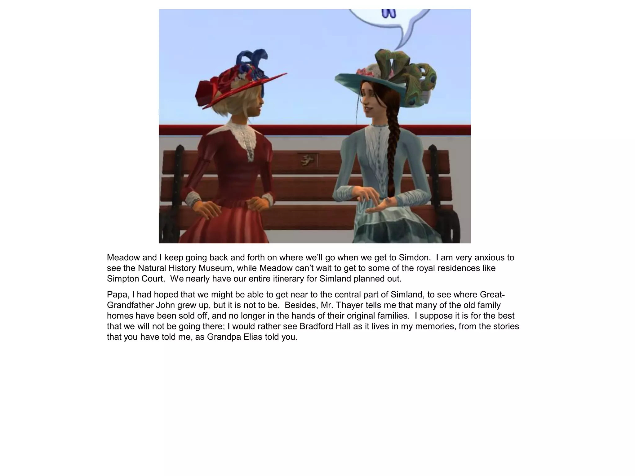 Meadow and I keep going back and forth on where we’ll go when we get to Simdon. I am very anxious to
see the Natural History Museum, while Meadow can’t wait to get to some of the royal residences like
Simpton Court. We nearly have our entire itinerary for Simland planned out.
Papa, I had hoped that we might be able to get near to the central part of Simland, to see where Great-
Grandfather John grew up, but it is not to be. Besides, Mr. Thayer tells me that many of the old family
homes have been sold off, and no longer in the hands of their original families. I suppose it is for the best
that we will not be going there; I would rather see Bradford Hall as it lives in my memories, from the stories
that you have told me, as Grandpa Elias told you.
 