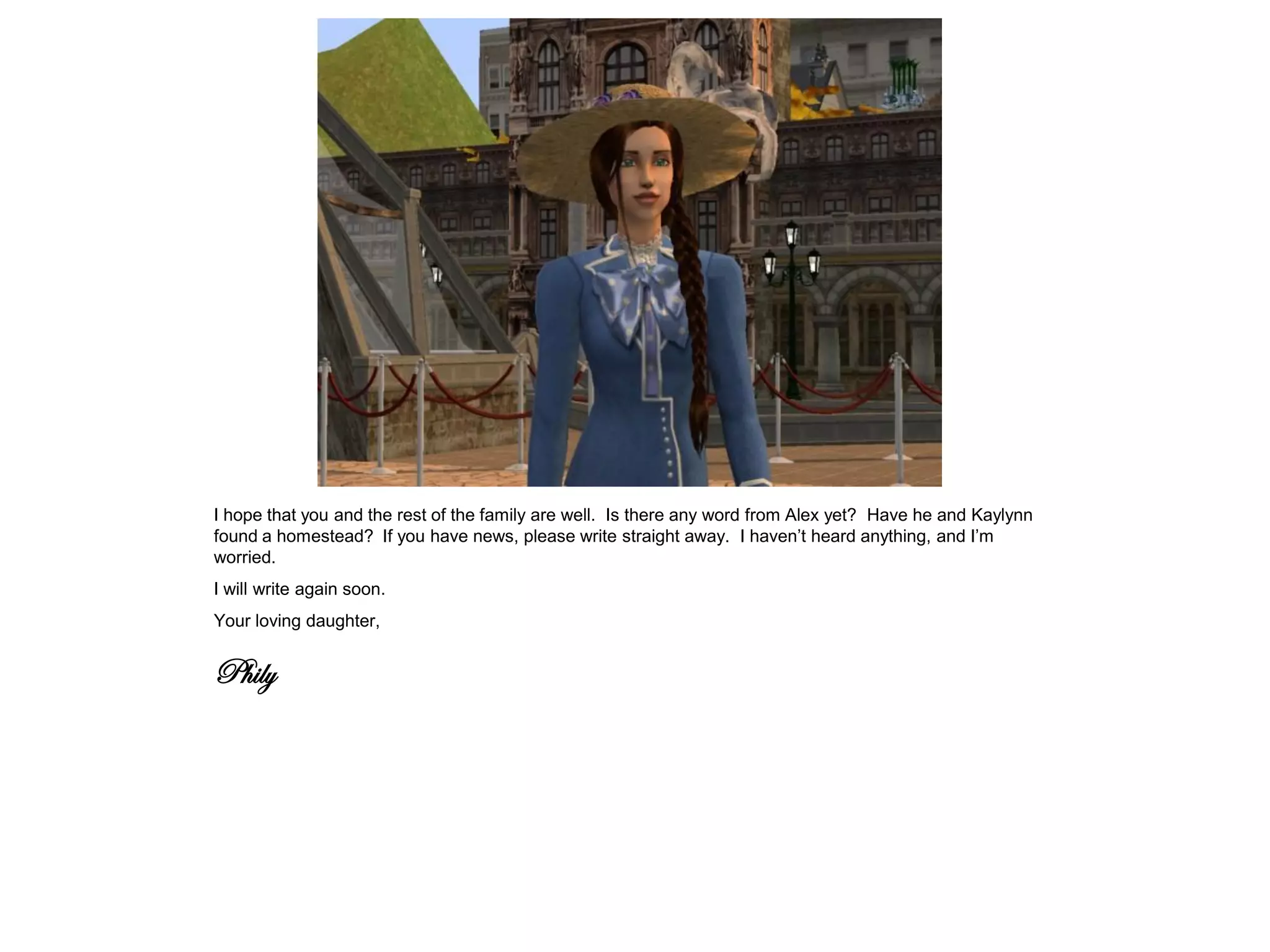 I hope that you and the rest of the family are well. Is there any word from Alex yet? Have he and Kaylynn
found a homestead? If you have news, please write straight away. I haven’t heard anything, and I’m
worried.
I will write again soon.
Your loving daughter,


Phily
 