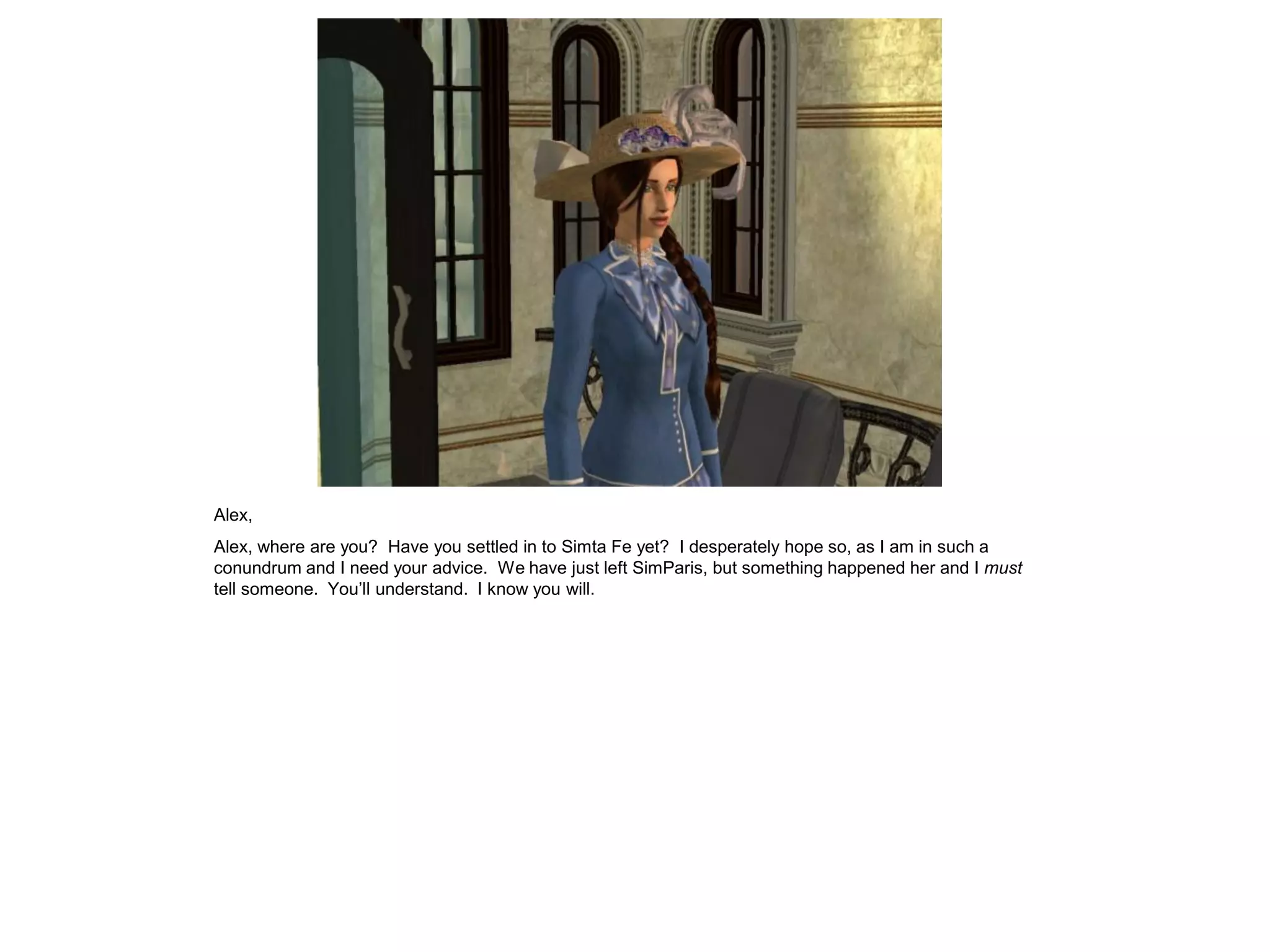 Alex,
Alex, where are you? Have you settled in to Simta Fe yet? I desperately hope so, as I am in such a
conundrum and I need your advice. We have just left SimParis, but something happened her and I must
tell someone. You’ll understand. I know you will.
 