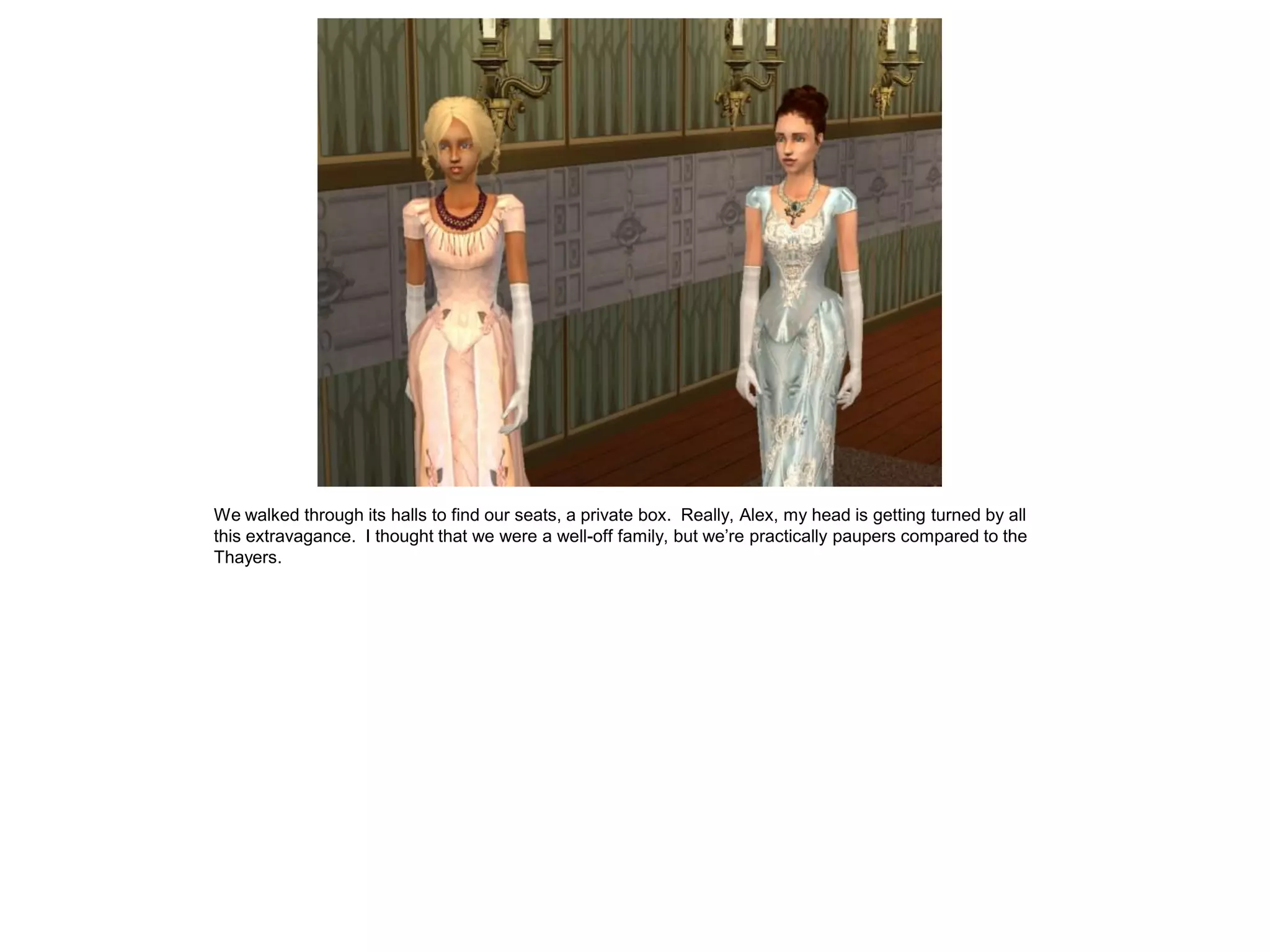 We walked through its halls to find our seats, a private box. Really, Alex, my head is getting turned by all
this extravagance. I thought that we were a well-off family, but we’re practically paupers compared to the
Thayers.
 