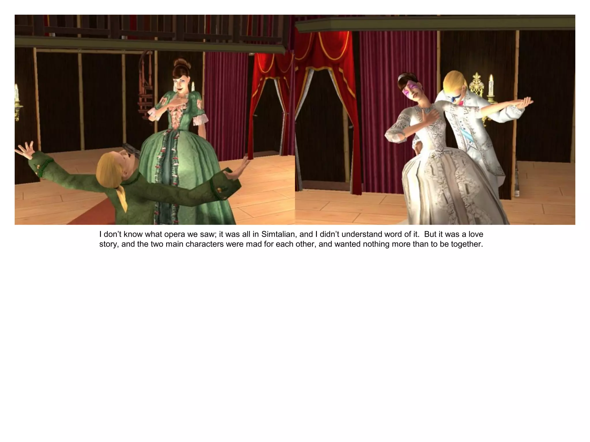 I don’t know what opera we saw; it was all in Simtalian, and I didn’t understand word of it. But it was a love
story, and the two main characters were mad for each other, and wanted nothing more than to be together.
 