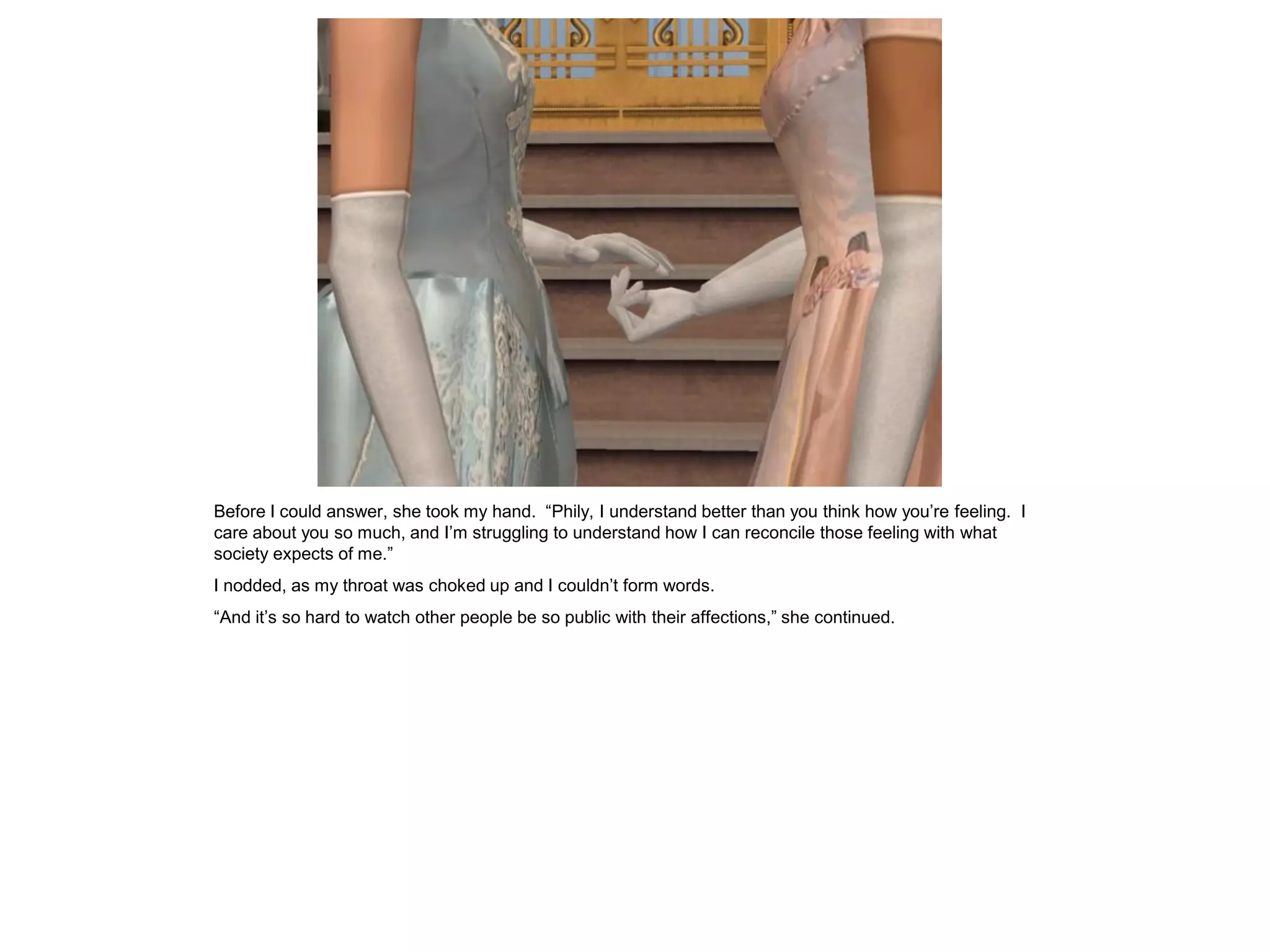 Before I could answer, she took my hand. “Phily, I understand better than you think how you’re feeling. I
care about you so much, and I’m struggling to understand how I can reconcile those feeling with what
society expects of me.”
I nodded, as my throat was choked up and I couldn’t form words.
“And it’s so hard to watch other people be so public with their affections,” she continued.
 