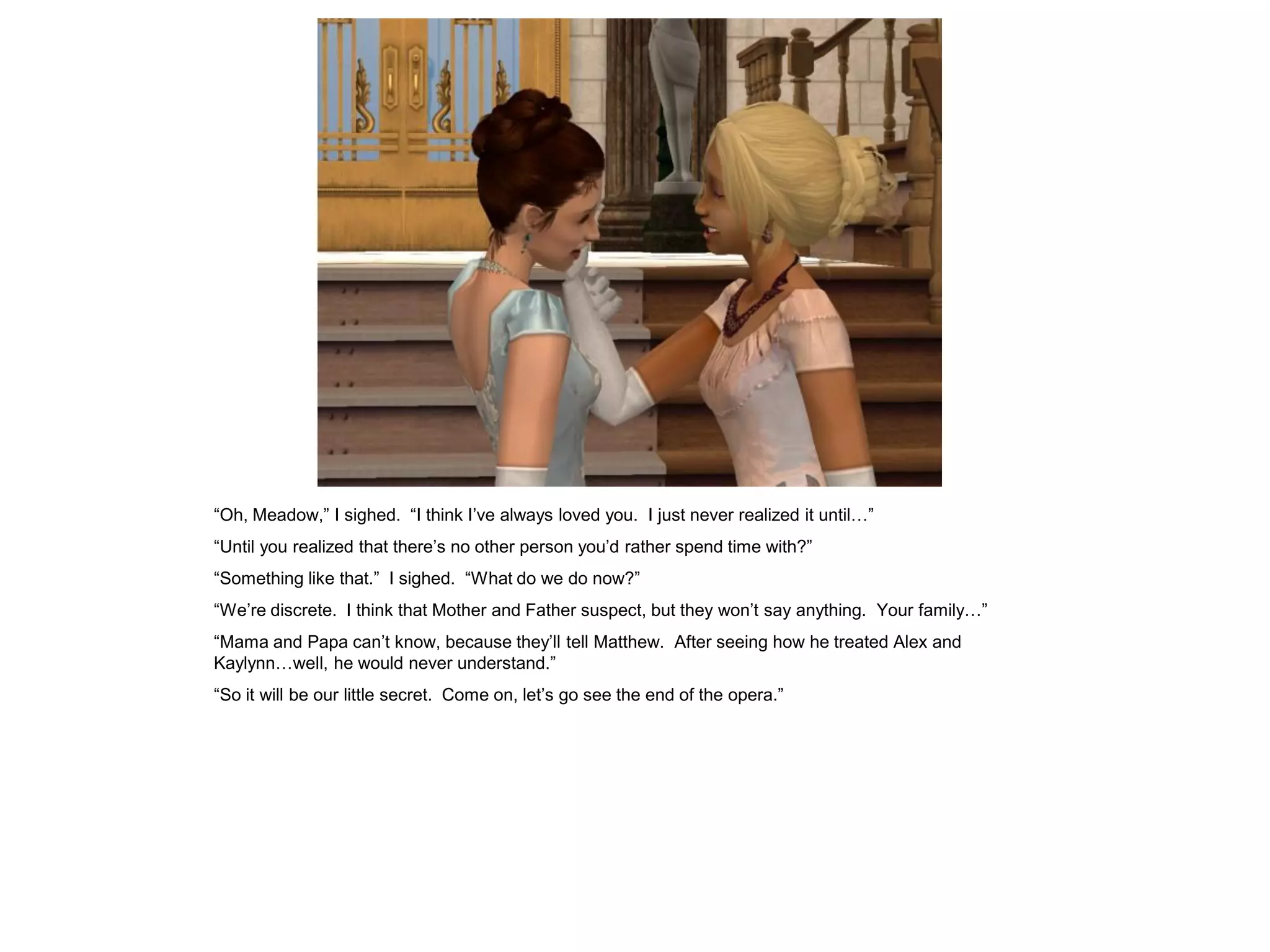 “Oh, Meadow,” I sighed. “I think I’ve always loved you. I just never realized it until…”
“Until you realized that there’s no other person you’d rather spend time with?”
“Something like that.” I sighed. “What do we do now?”
“We’re discrete. I think that Mother and Father suspect, but they won’t say anything. Your family…”
“Mama and Papa can’t know, because they’ll tell Matthew. After seeing how he treated Alex and
Kaylynn…well, he would never understand.”
“So it will be our little secret. Come on, let’s go see the end of the opera.”
 