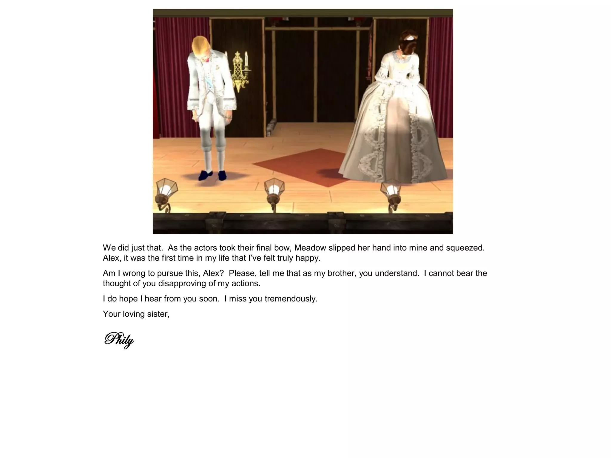 We did just that. As the actors took their final bow, Meadow slipped her hand into mine and squeezed.
Alex, it was the first time in my life that I’ve felt truly happy.
Am I wrong to pursue this, Alex? Please, tell me that as my brother, you understand. I cannot bear the
thought of you disapproving of my actions.
I do hope I hear from you soon. I miss you tremendously.
Your loving sister,


Phily
 