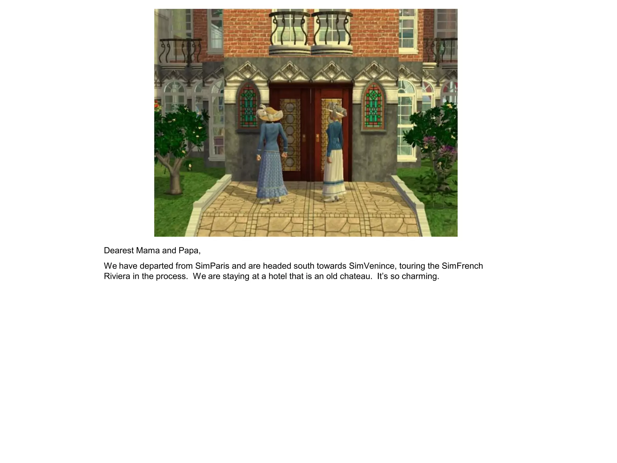 Dearest Mama and Papa,
We have departed from SimParis and are headed south towards SimVenince, touring the SimFrench
Riviera in the process. We are staying at a hotel that is an old chateau. It’s so charming.
 