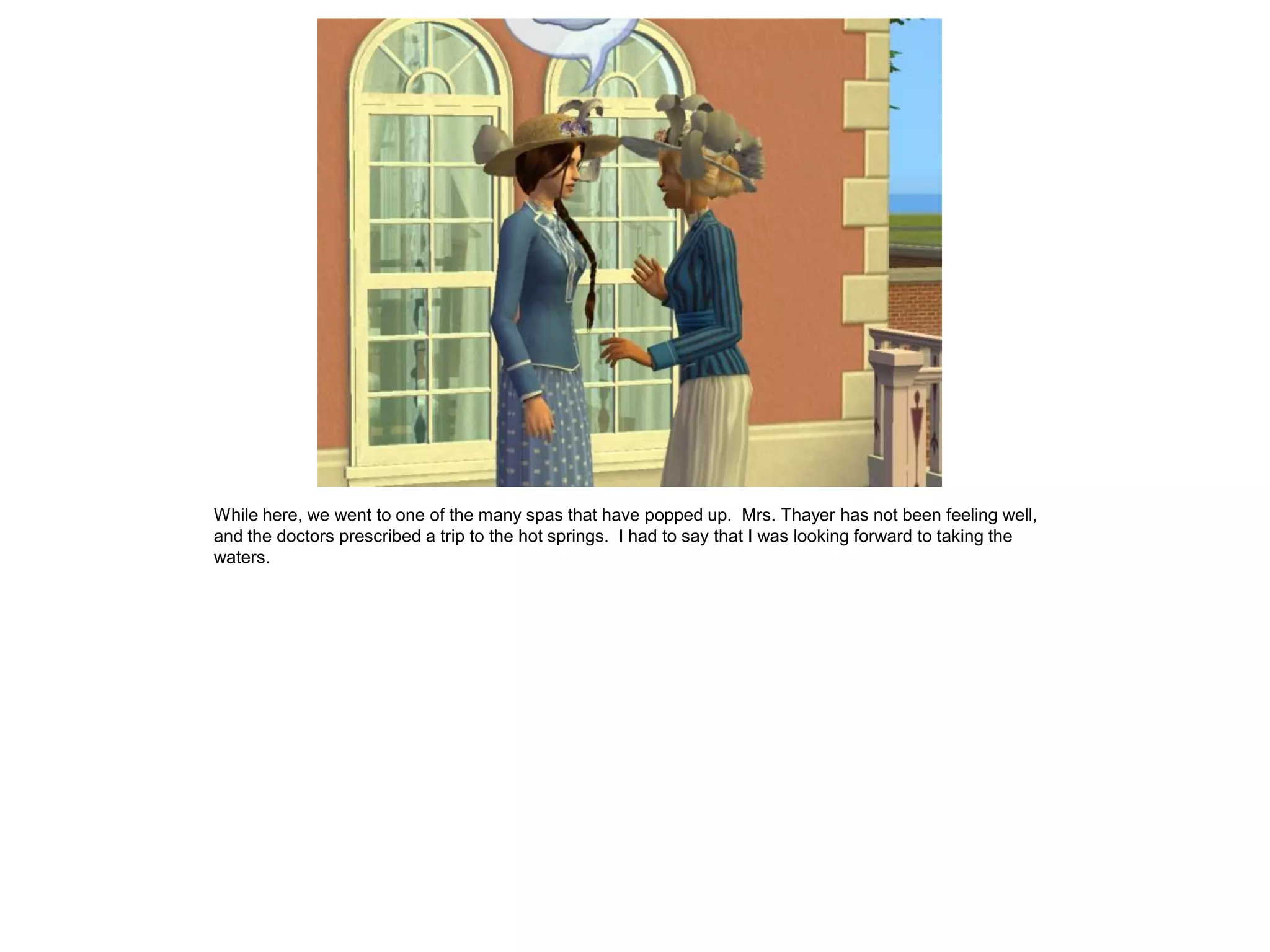 While here, we went to one of the many spas that have popped up. Mrs. Thayer has not been feeling well,
and the doctors prescribed a trip to the hot springs. I had to say that I was looking forward to taking the
waters.
 