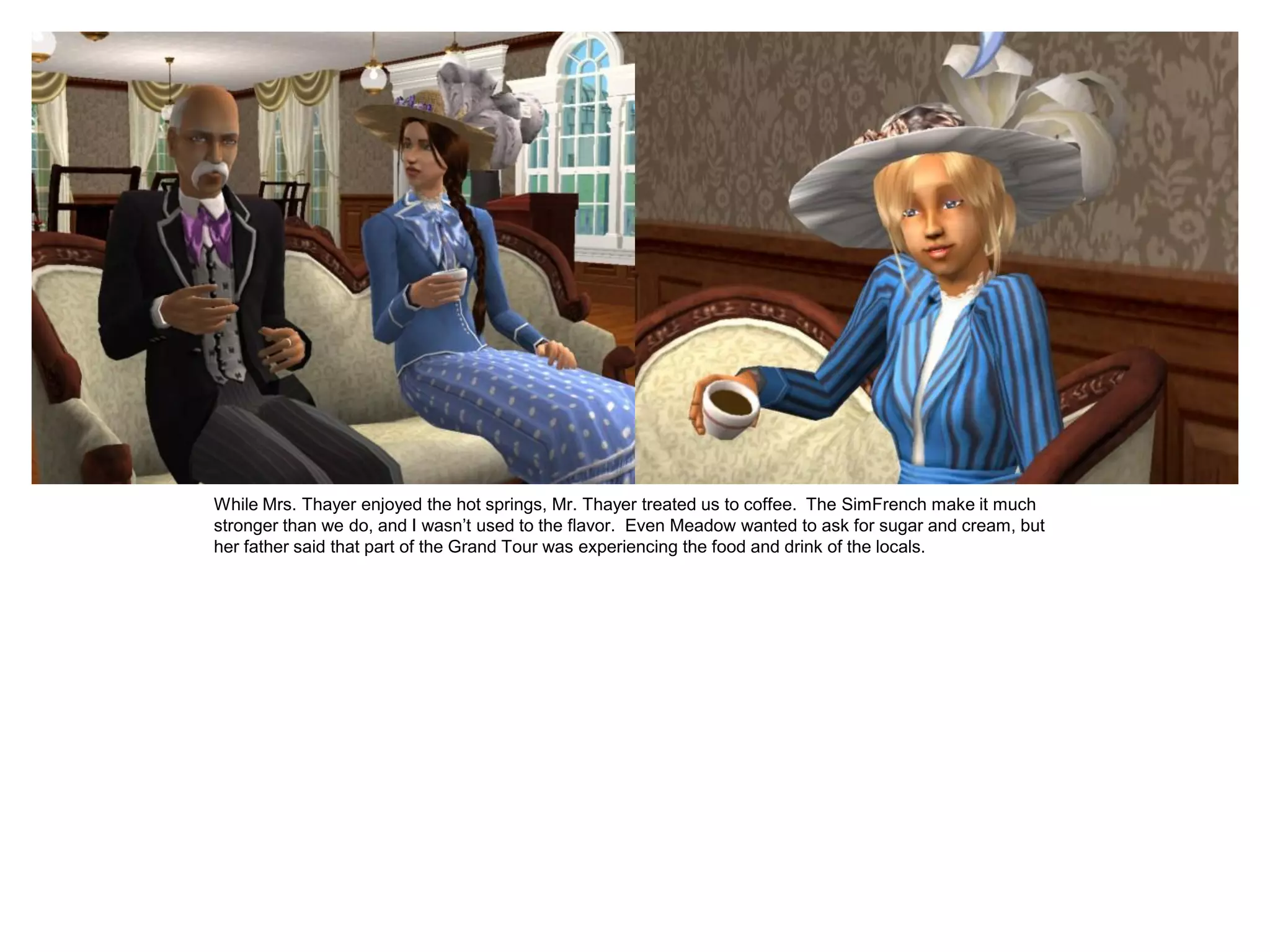 While Mrs. Thayer enjoyed the hot springs, Mr. Thayer treated us to coffee. The SimFrench make it much
stronger than we do, and I wasn’t used to the flavor. Even Meadow wanted to ask for sugar and cream, but
her father said that part of the Grand Tour was experiencing the food and drink of the locals.
 