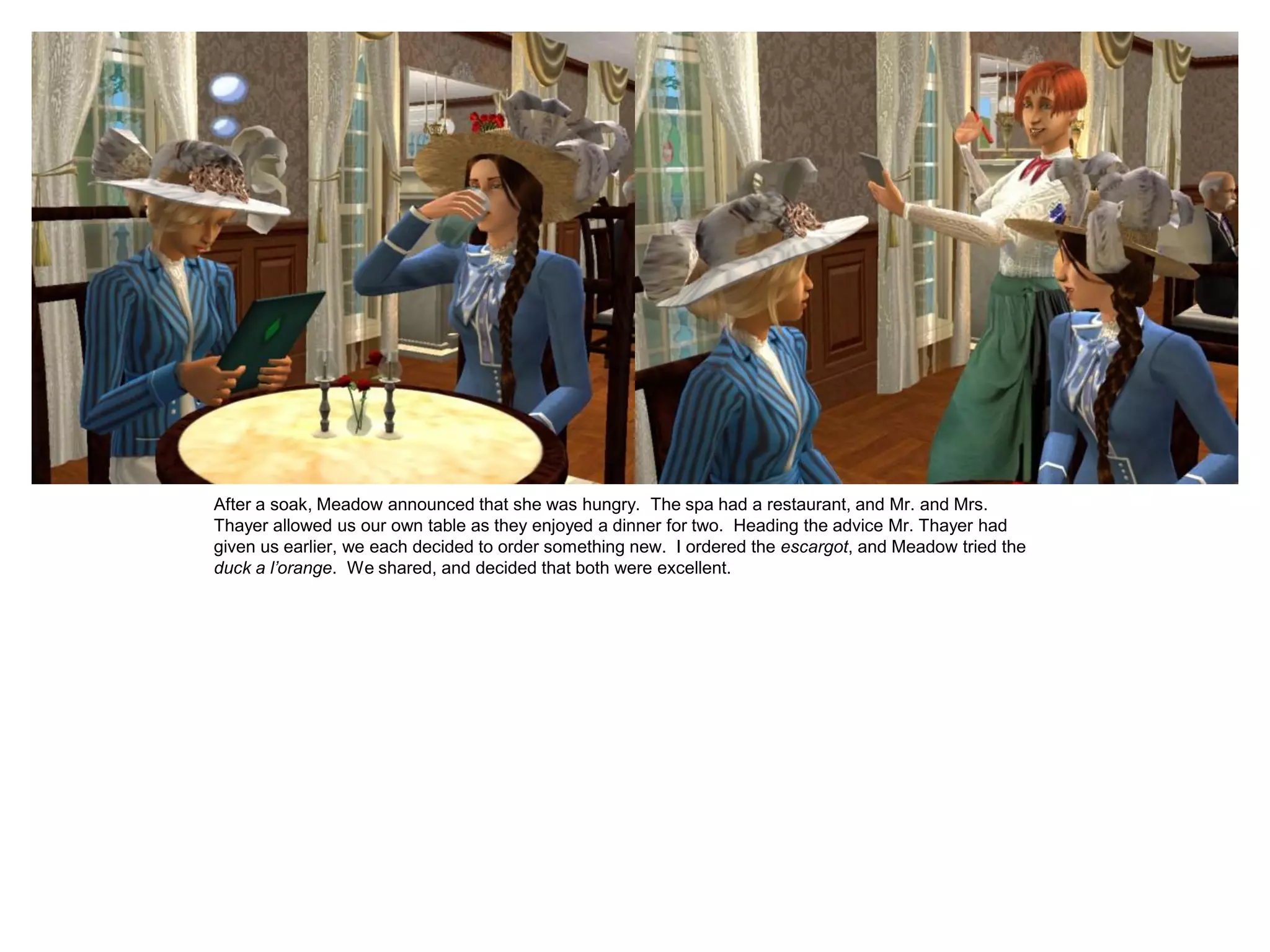 After a soak, Meadow announced that she was hungry. The spa had a restaurant, and Mr. and Mrs.
Thayer allowed us our own table as they enjoyed a dinner for two. Heading the advice Mr. Thayer had
given us earlier, we each decided to order something new. I ordered the escargot, and Meadow tried the
duck a l’orange. We shared, and decided that both were excellent.
 