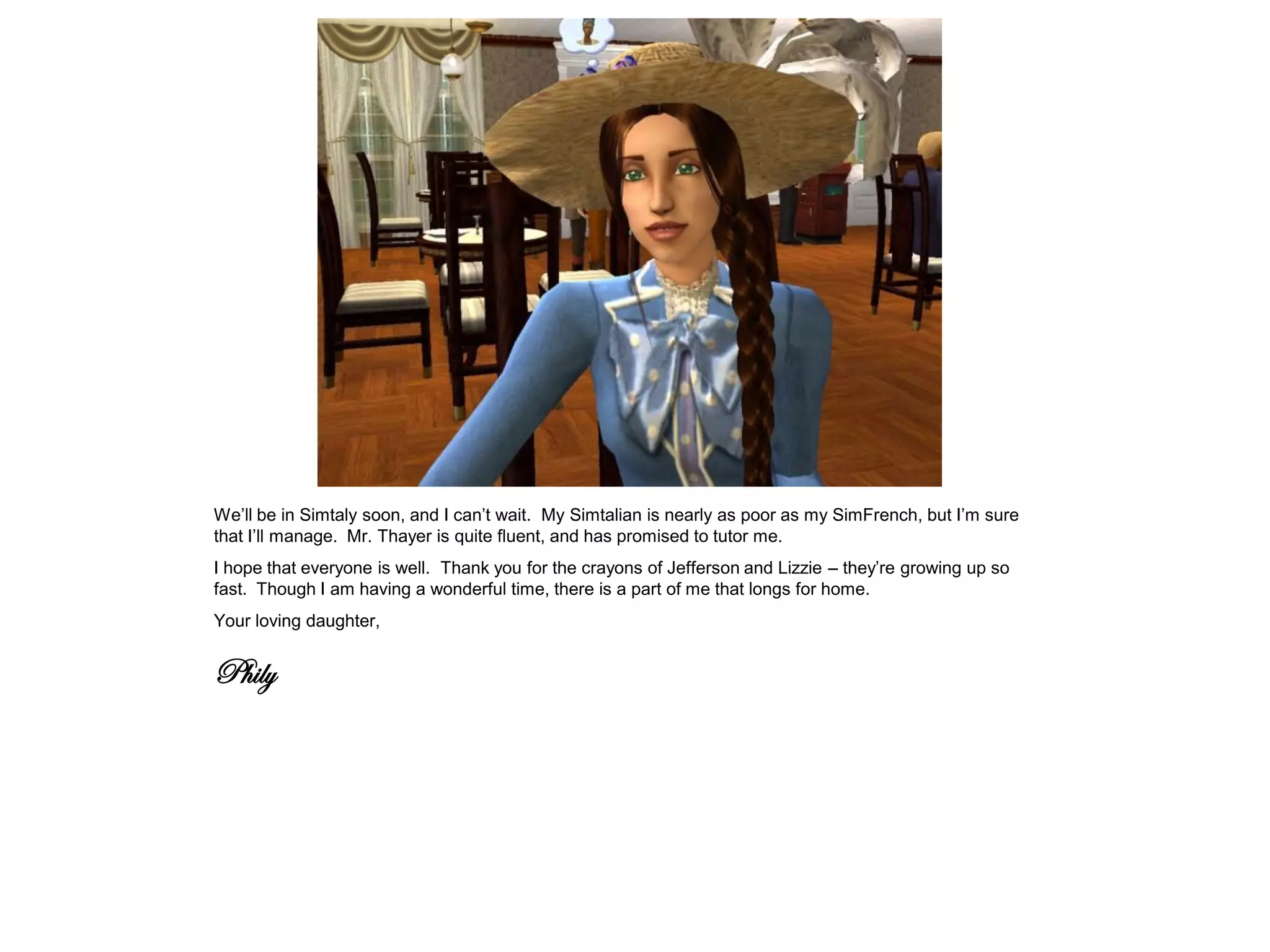 We’ll be in Simtaly soon, and I can’t wait. My Simtalian is nearly as poor as my SimFrench, but I’m sure
that I’ll manage. Mr. Thayer is quite fluent, and has promised to tutor me.
I hope that everyone is well. Thank you for the crayons of Jefferson and Lizzie – they’re growing up so
fast. Though I am having a wonderful time, there is a part of me that longs for home.
Your loving daughter,


Phily
 
