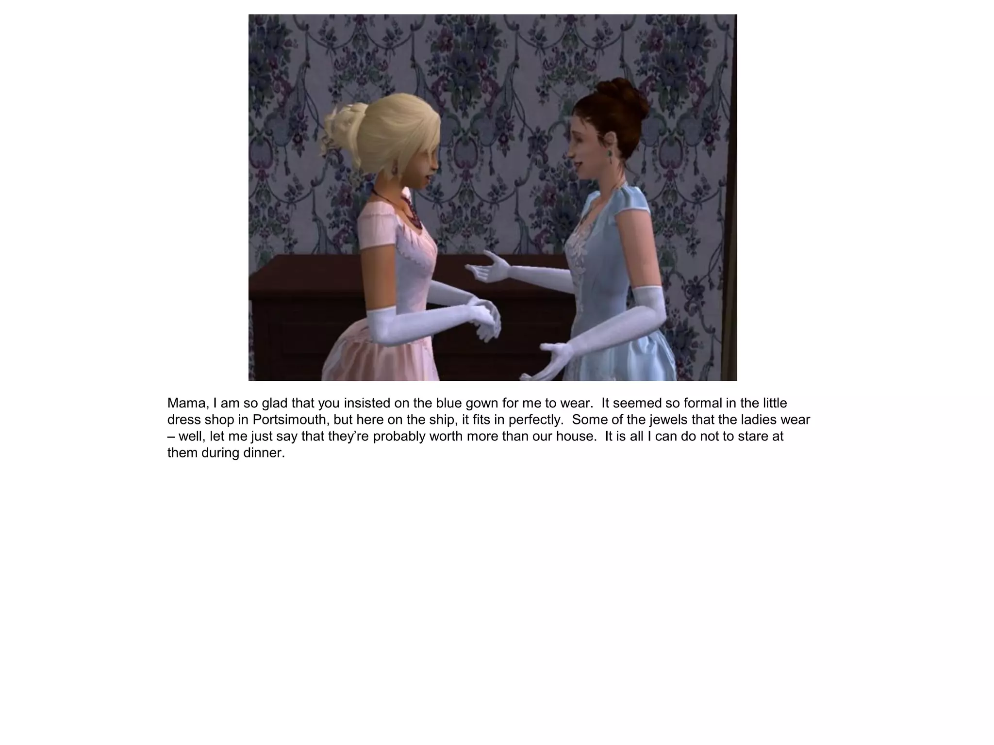 Mama, I am so glad that you insisted on the blue gown for me to wear. It seemed so formal in the little
dress shop in Portsimouth, but here on the ship, it fits in perfectly. Some of the jewels that the ladies wear
– well, let me just say that they’re probably worth more than our house. It is all I can do not to stare at
them during dinner.
 