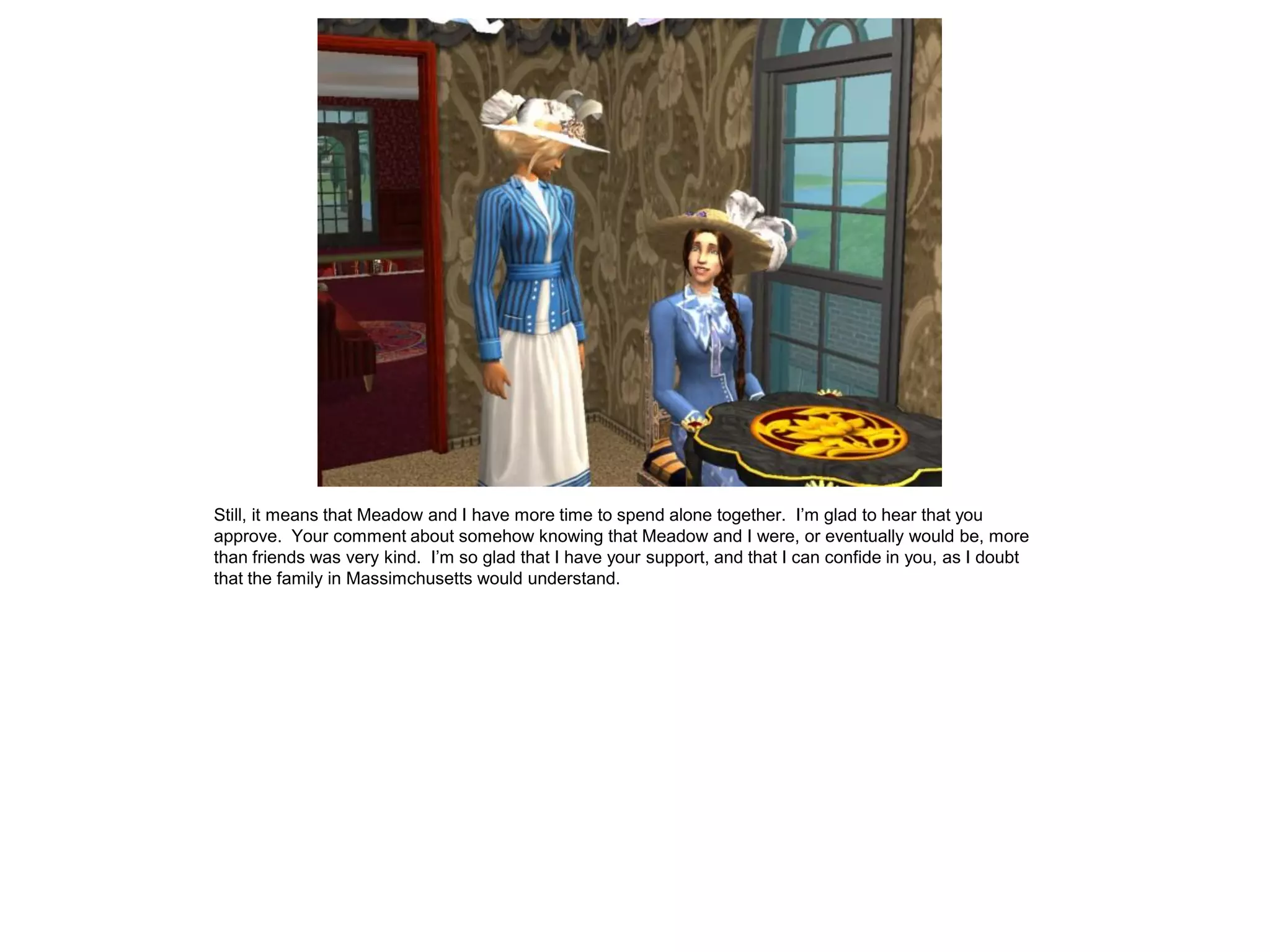 Still, it means that Meadow and I have more time to spend alone together. I’m glad to hear that you
approve. Your comment about somehow knowing that Meadow and I were, or eventually would be, more
than friends was very kind. I’m so glad that I have your support, and that I can confide in you, as I doubt
that the family in Massimchusetts would understand.
 