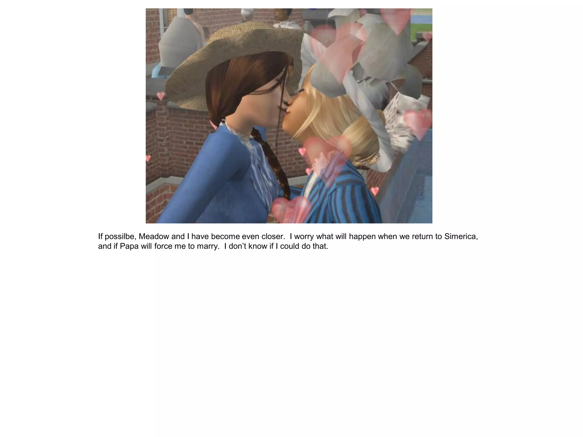 If possilbe, Meadow and I have become even closer. I worry what will happen when we return to Simerica,
and if Papa will force me to marry. I don’t know if I could do that.
 