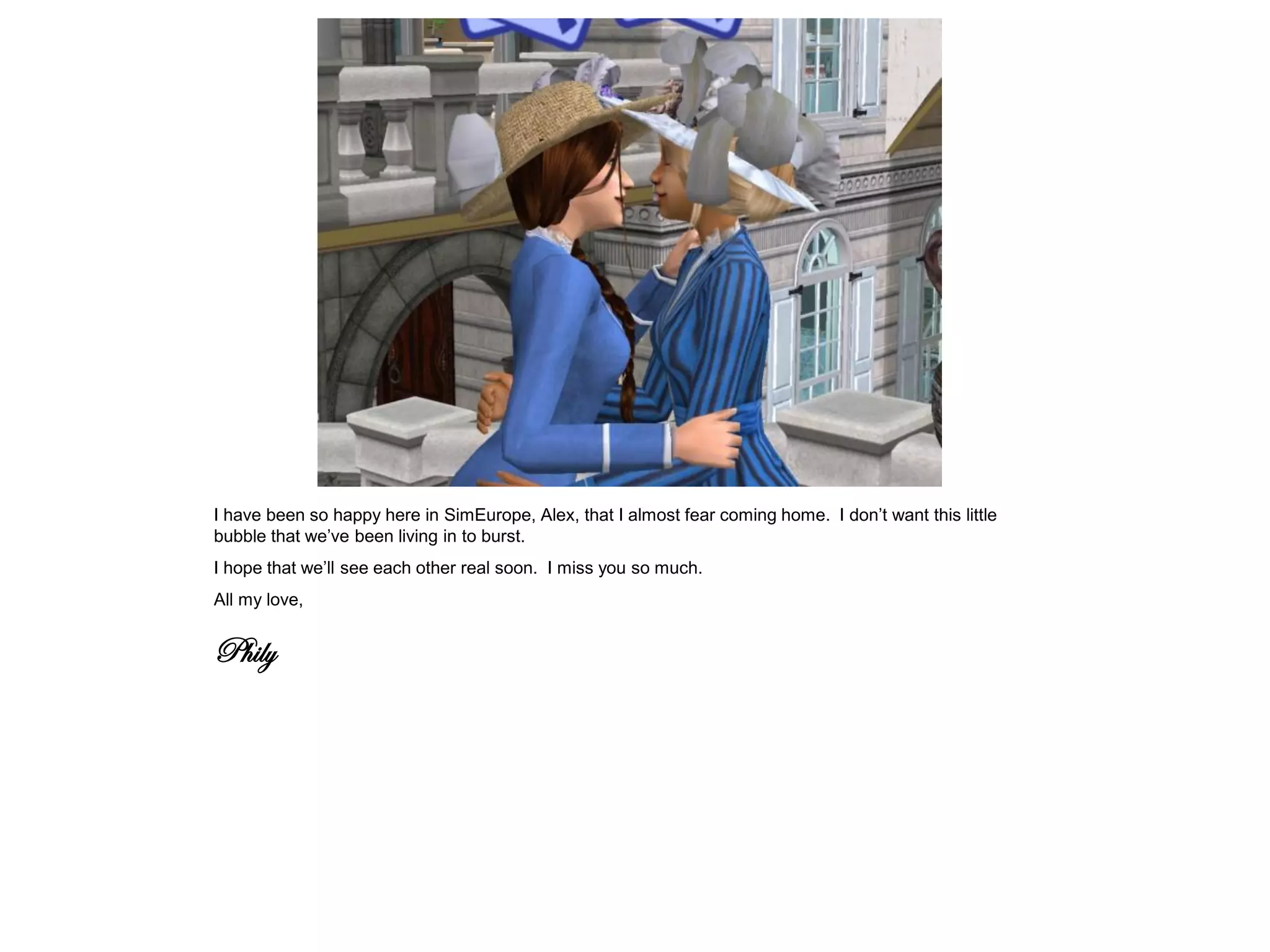 I have been so happy here in SimEurope, Alex, that I almost fear coming home. I don’t want this little
bubble that we’ve been living in to burst.
I hope that we’ll see each other real soon. I miss you so much.
All my love,


Phily
 