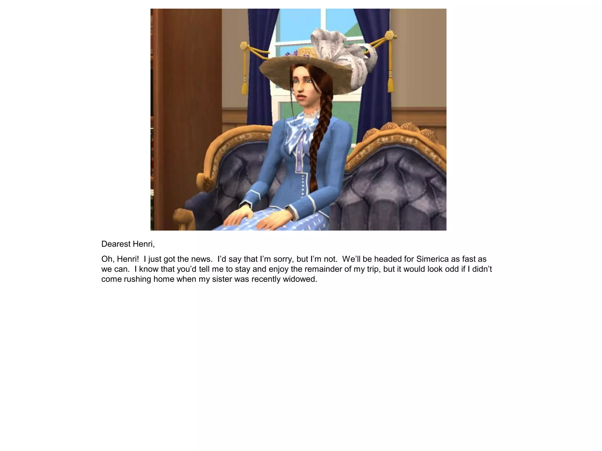 Dearest Henri,
Oh, Henri! I just got the news. I’d say that I’m sorry, but I’m not. We’ll be headed for Simerica as fast as
we can. I know that you’d tell me to stay and enjoy the remainder of my trip, but it would look odd if I didn’t
come rushing home when my sister was recently widowed.
 