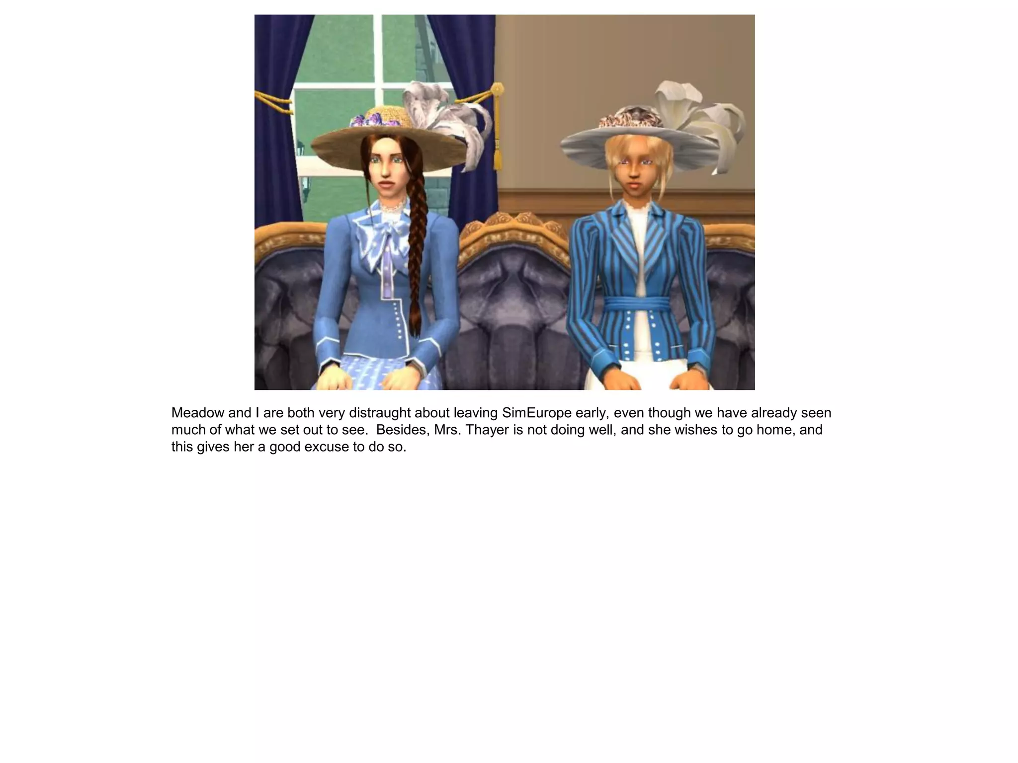 Meadow and I are both very distraught about leaving SimEurope early, even though we have already seen
much of what we set out to see. Besides, Mrs. Thayer is not doing well, and she wishes to go home, and
this gives her a good excuse to do so.
 