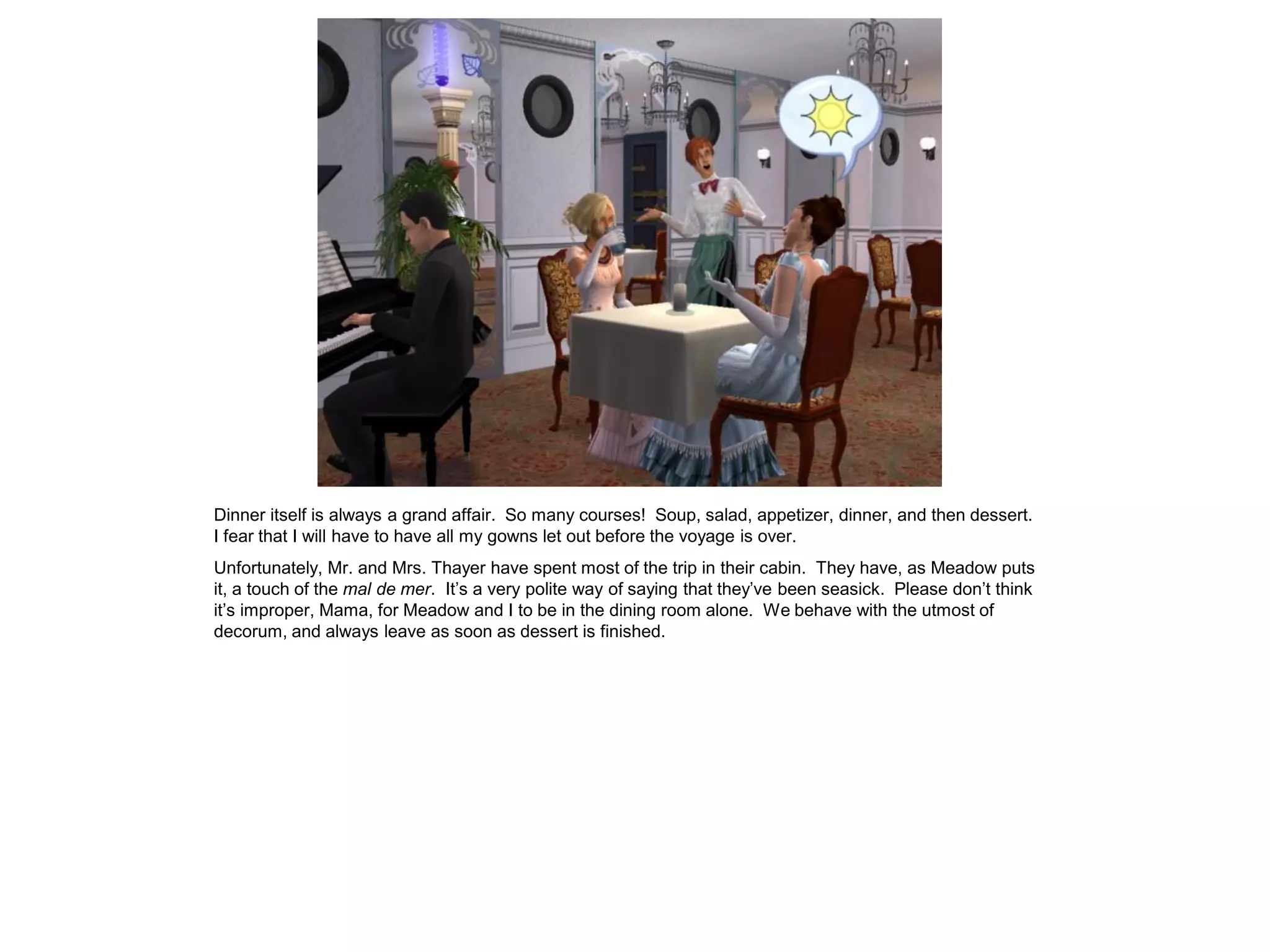 Dinner itself is always a grand affair. So many courses! Soup, salad, appetizer, dinner, and then dessert.
I fear that I will have to have all my gowns let out before the voyage is over.
Unfortunately, Mr. and Mrs. Thayer have spent most of the trip in their cabin. They have, as Meadow puts
it, a touch of the mal de mer. It’s a very polite way of saying that they’ve been seasick. Please don’t think
it’s improper, Mama, for Meadow and I to be in the dining room alone. We behave with the utmost of
decorum, and always leave as soon as dessert is finished.
 