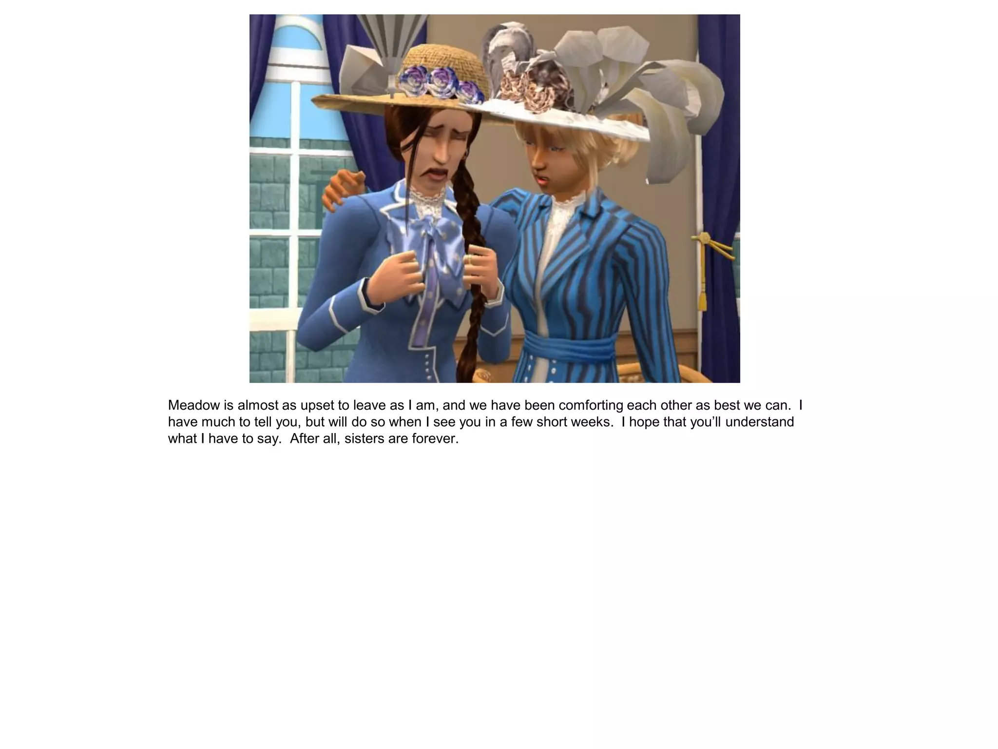 Meadow is almost as upset to leave as I am, and we have been comforting each other as best we can. I
have much to tell you, but will do so when I see you in a few short weeks. I hope that you’ll understand
what I have to say. After all, sisters are forever.
 