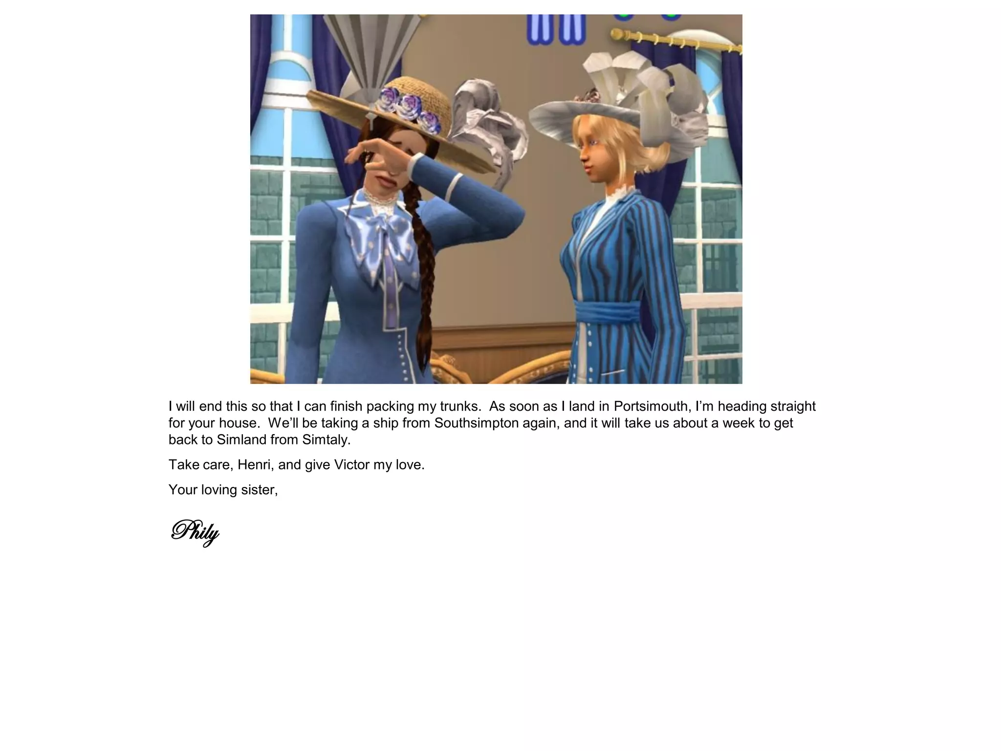 I will end this so that I can finish packing my trunks. As soon as I land in Portsimouth, I’m heading straight
for your house. We’ll be taking a ship from Southsimpton again, and it will take us about a week to get
back to Simland from Simtaly.
Take care, Henri, and give Victor my love.
Your loving sister,


Phily
 
