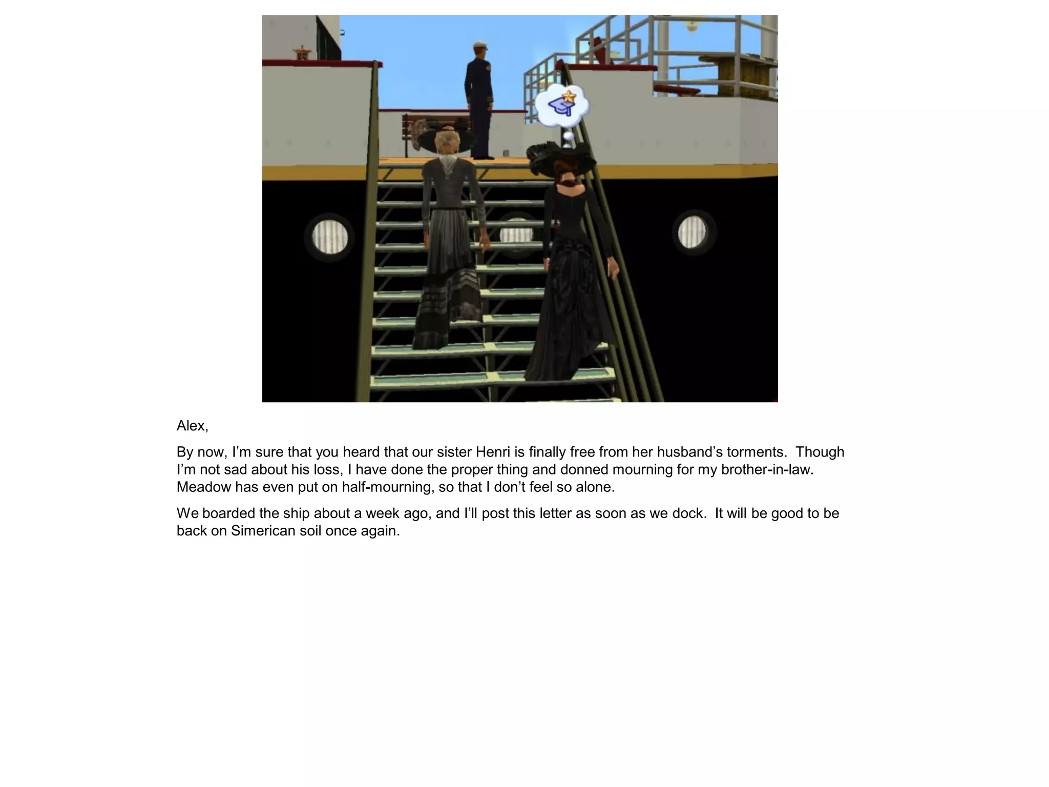 Alex,
By now, I’m sure that you heard that our sister Henri is finally free from her husband’s torments. Though
I’m not sad about his loss, I have done the proper thing and donned mourning for my brother-in-law.
Meadow has even put on half-mourning, so that I don’t feel so alone.
We boarded the ship about a week ago, and I’ll post this letter as soon as we dock. It will be good to be
back on Simerican soil once again.
 