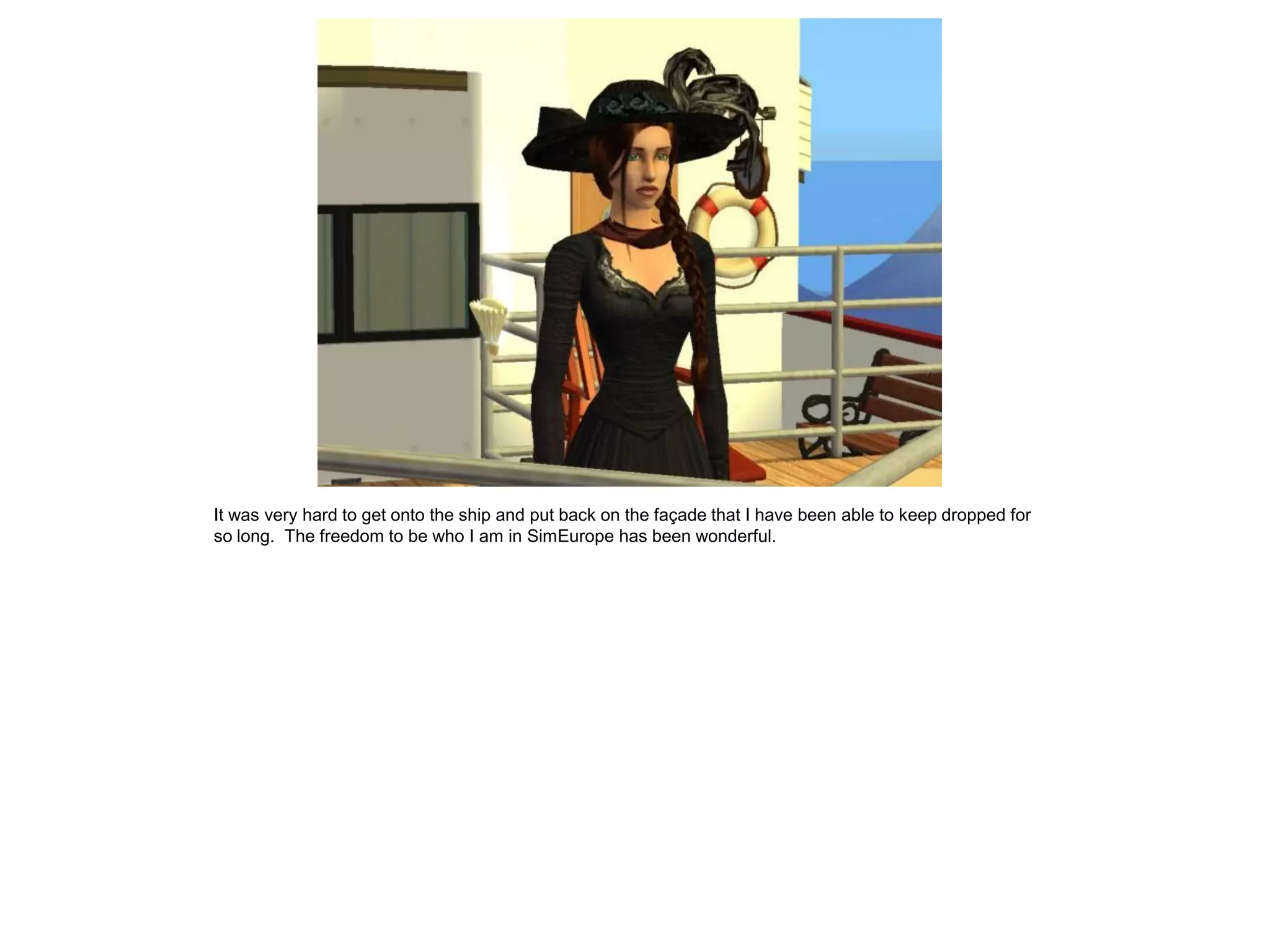 It was very hard to get onto the ship and put back on the façade that I have been able to keep dropped for
so long. The freedom to be who I am in SimEurope has been wonderful.
 