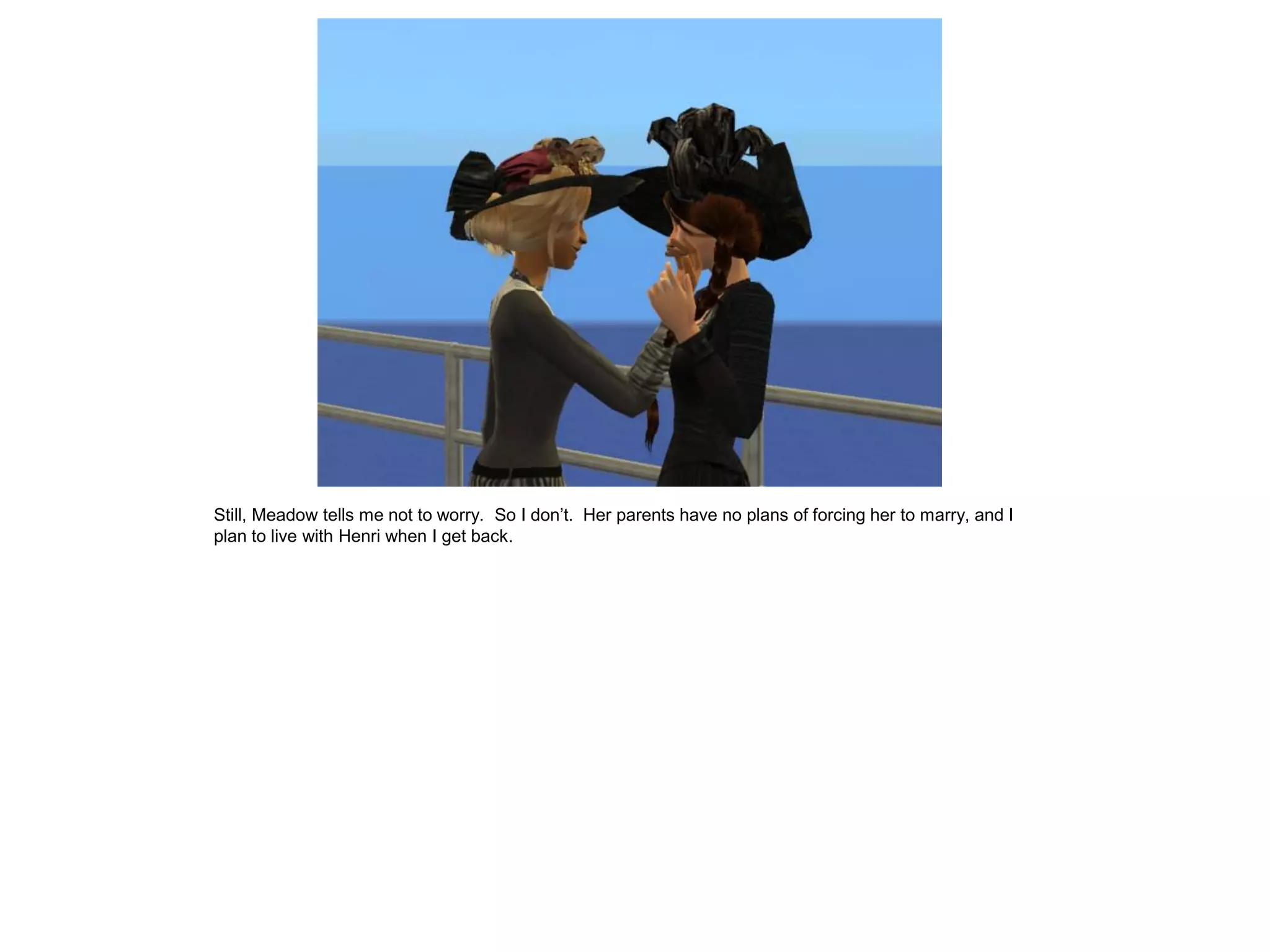 Still, Meadow tells me not to worry. So I don’t. Her parents have no plans of forcing her to marry, and I
plan to live with Henri when I get back.
 
