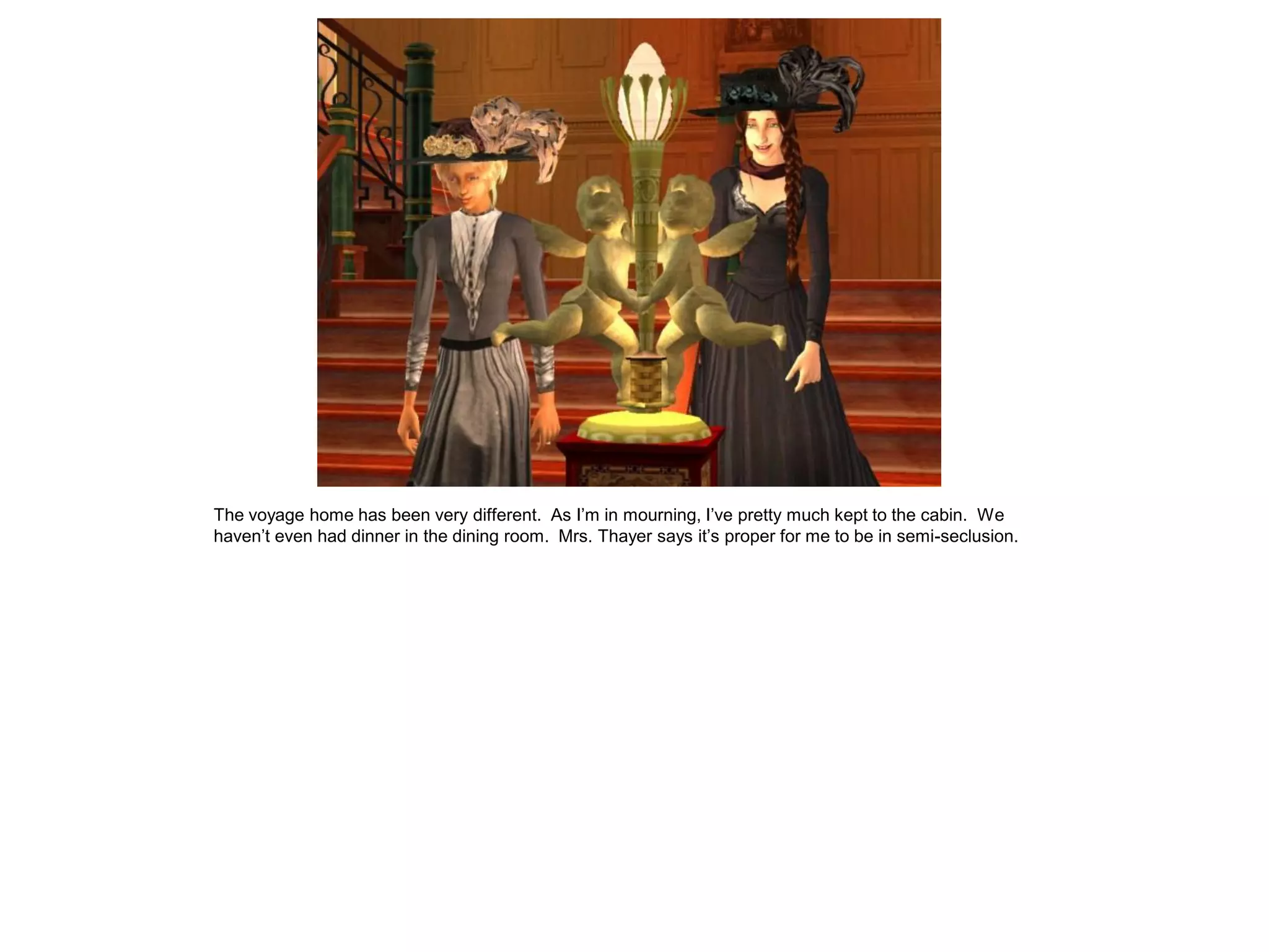 The voyage home has been very different. As I’m in mourning, I’ve pretty much kept to the cabin. We
haven’t even had dinner in the dining room. Mrs. Thayer says it’s proper for me to be in semi-seclusion.
 