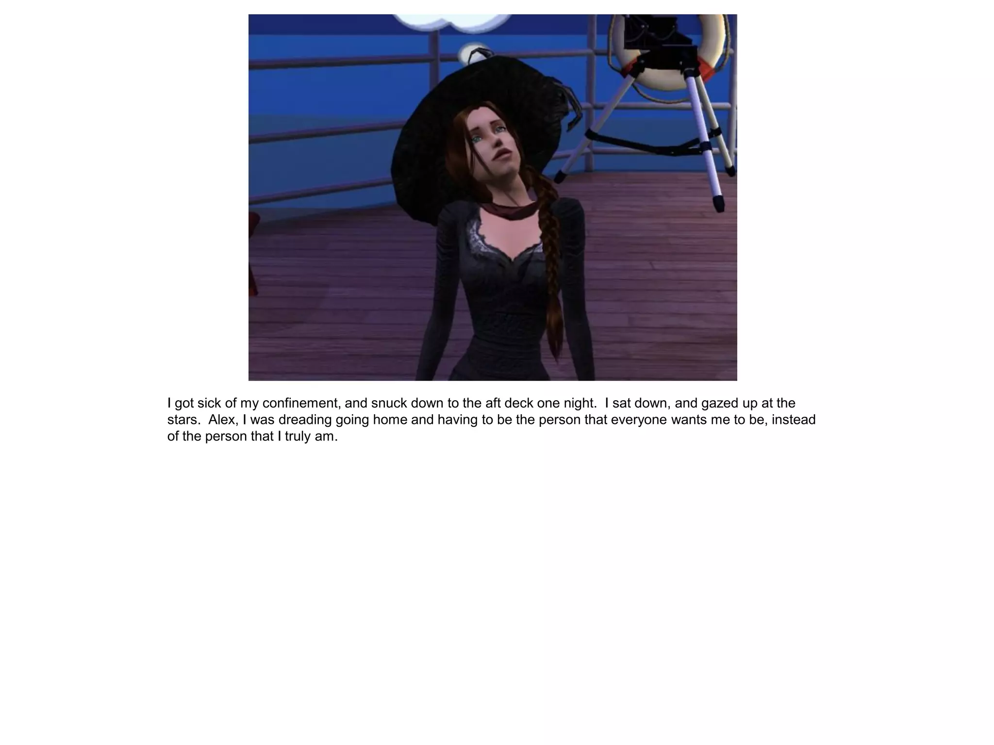 I got sick of my confinement, and snuck down to the aft deck one night. I sat down, and gazed up at the
stars. Alex, I was dreading going home and having to be the person that everyone wants me to be, instead
of the person that I truly am.
 