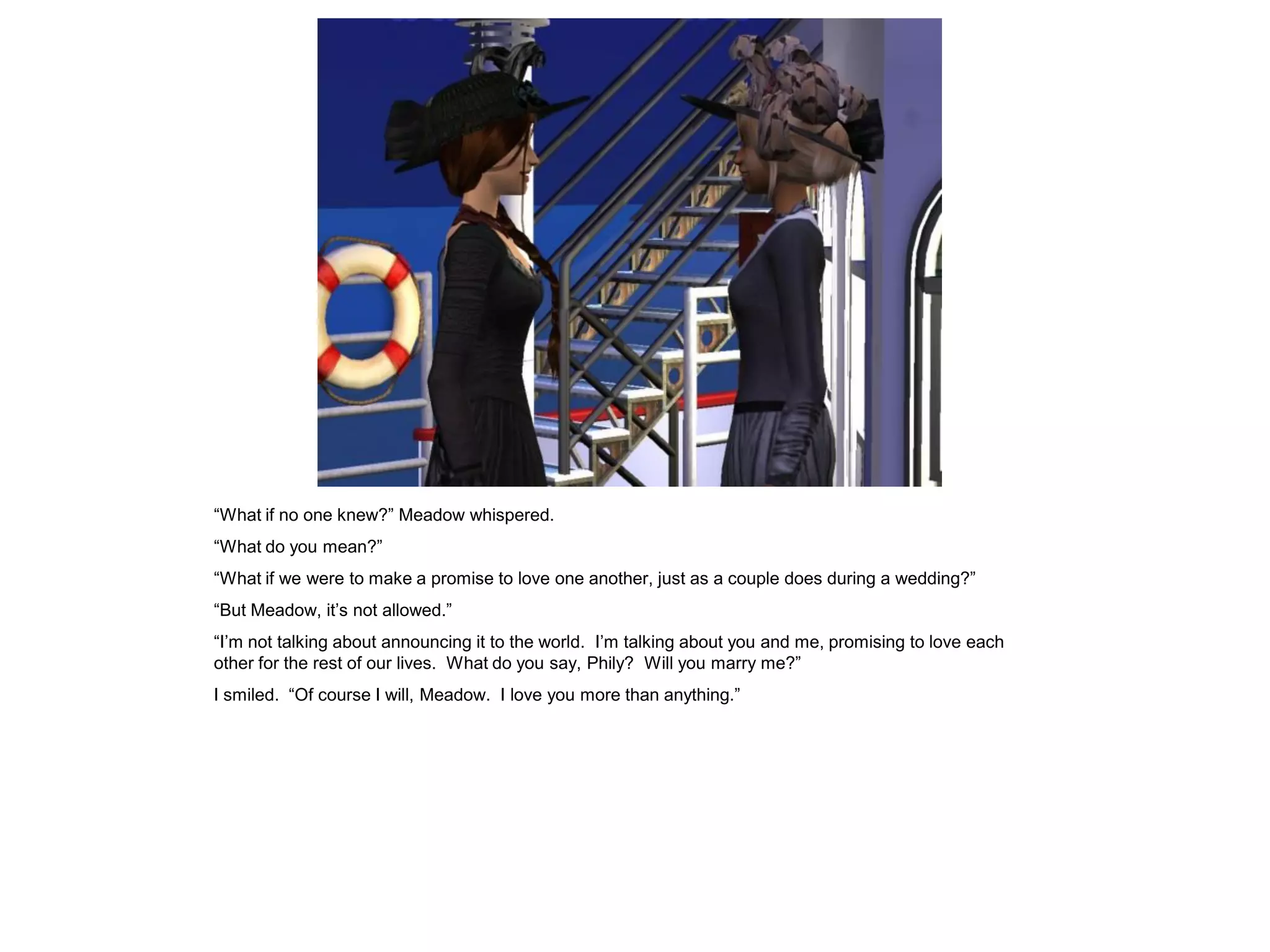 “What if no one knew?” Meadow whispered.
“What do you mean?”
“What if we were to make a promise to love one another, just as a couple does during a wedding?”
“But Meadow, it’s not allowed.”
“I’m not talking about announcing it to the world. I’m talking about you and me, promising to love each
other for the rest of our lives. What do you say, Phily? Will you marry me?”
I smiled. “Of course I will, Meadow. I love you more than anything.”
 