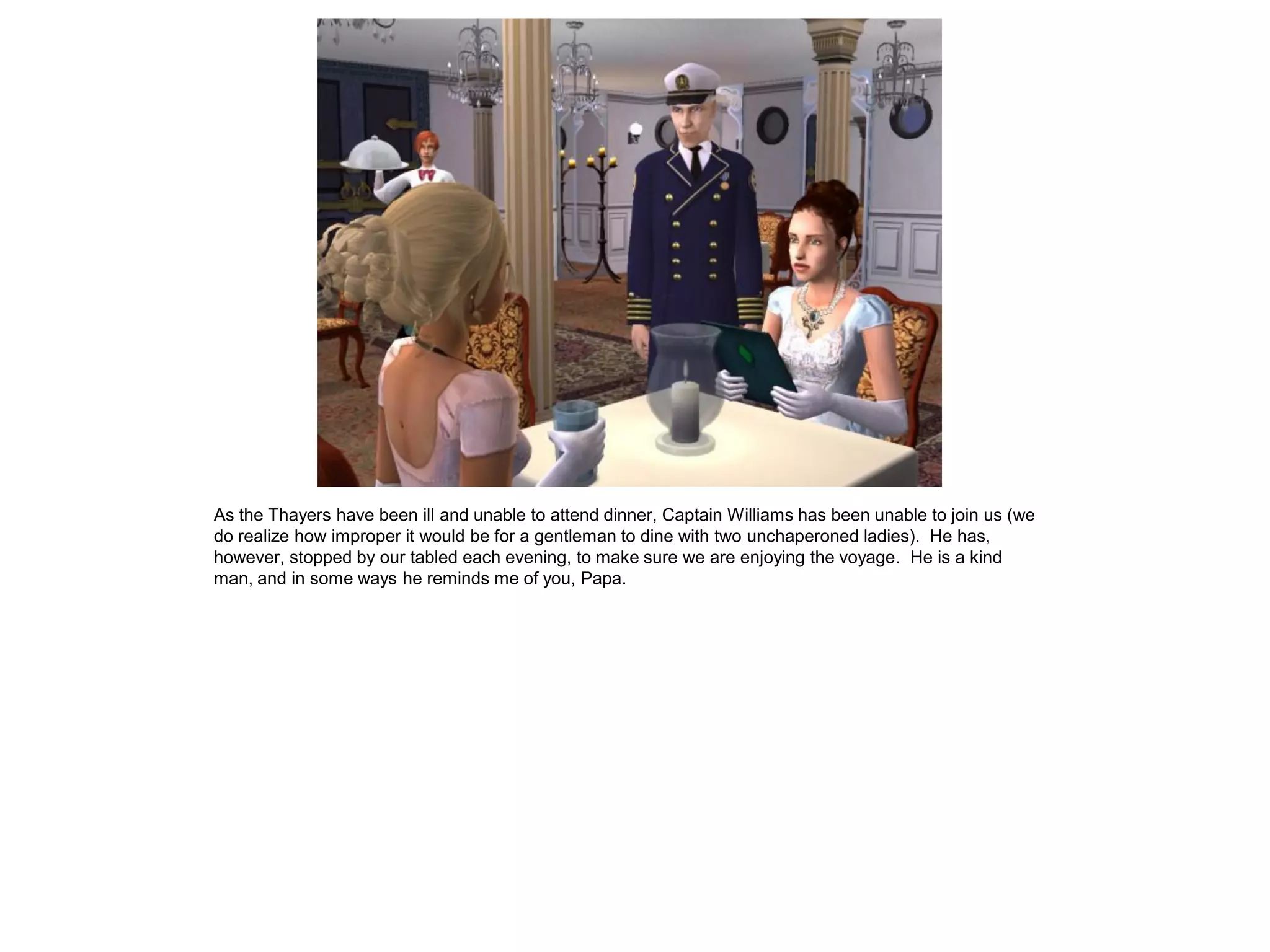 As the Thayers have been ill and unable to attend dinner, Captain Williams has been unable to join us (we
do realize how improper it would be for a gentleman to dine with two unchaperoned ladies). He has,
however, stopped by our tabled each evening, to make sure we are enjoying the voyage. He is a kind
man, and in some ways he reminds me of you, Papa.
 