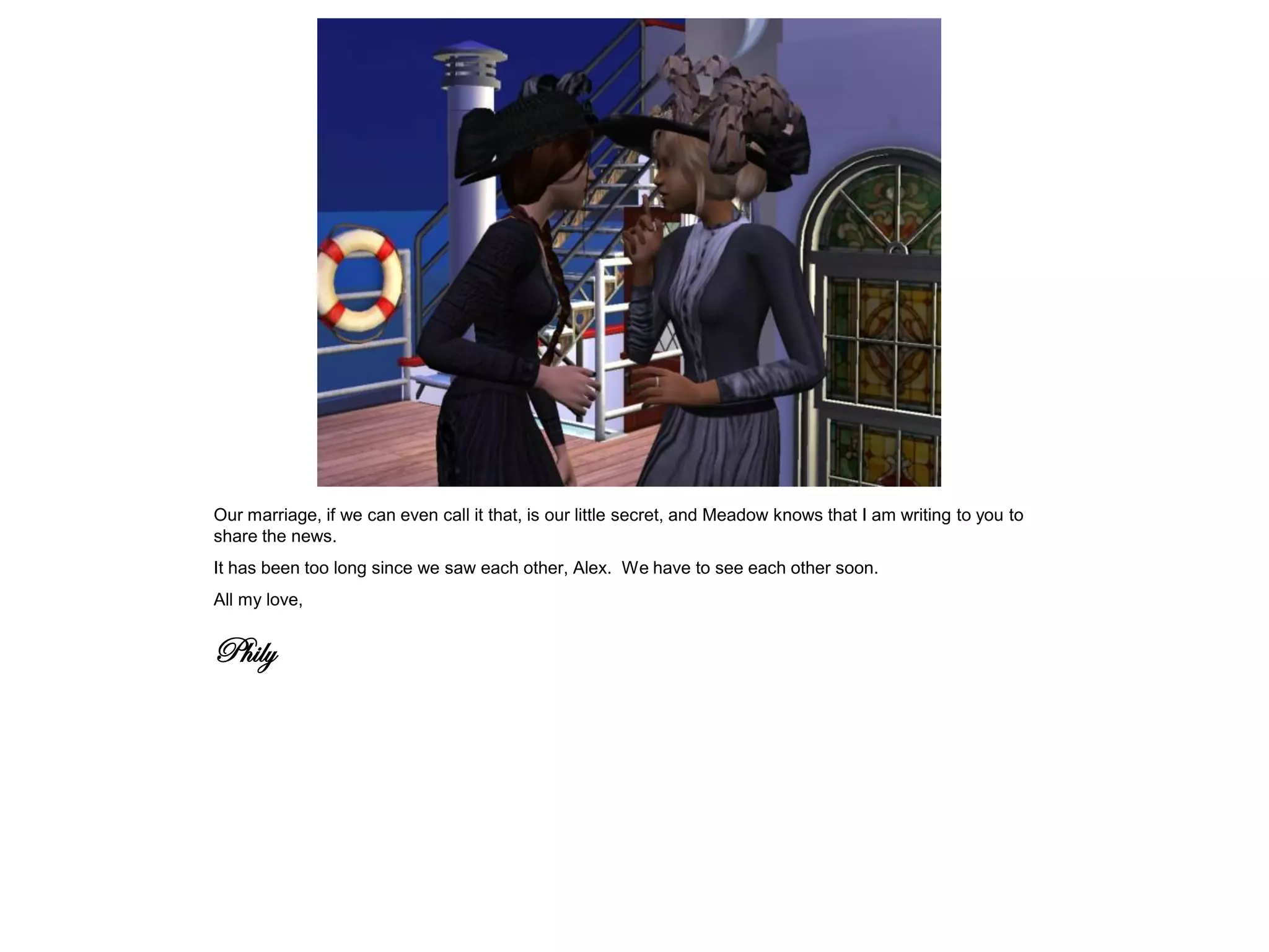 Our marriage, if we can even call it that, is our little secret, and Meadow knows that I am writing to you to
share the news.
It has been too long since we saw each other, Alex. We have to see each other soon.
All my love,


Phily
 