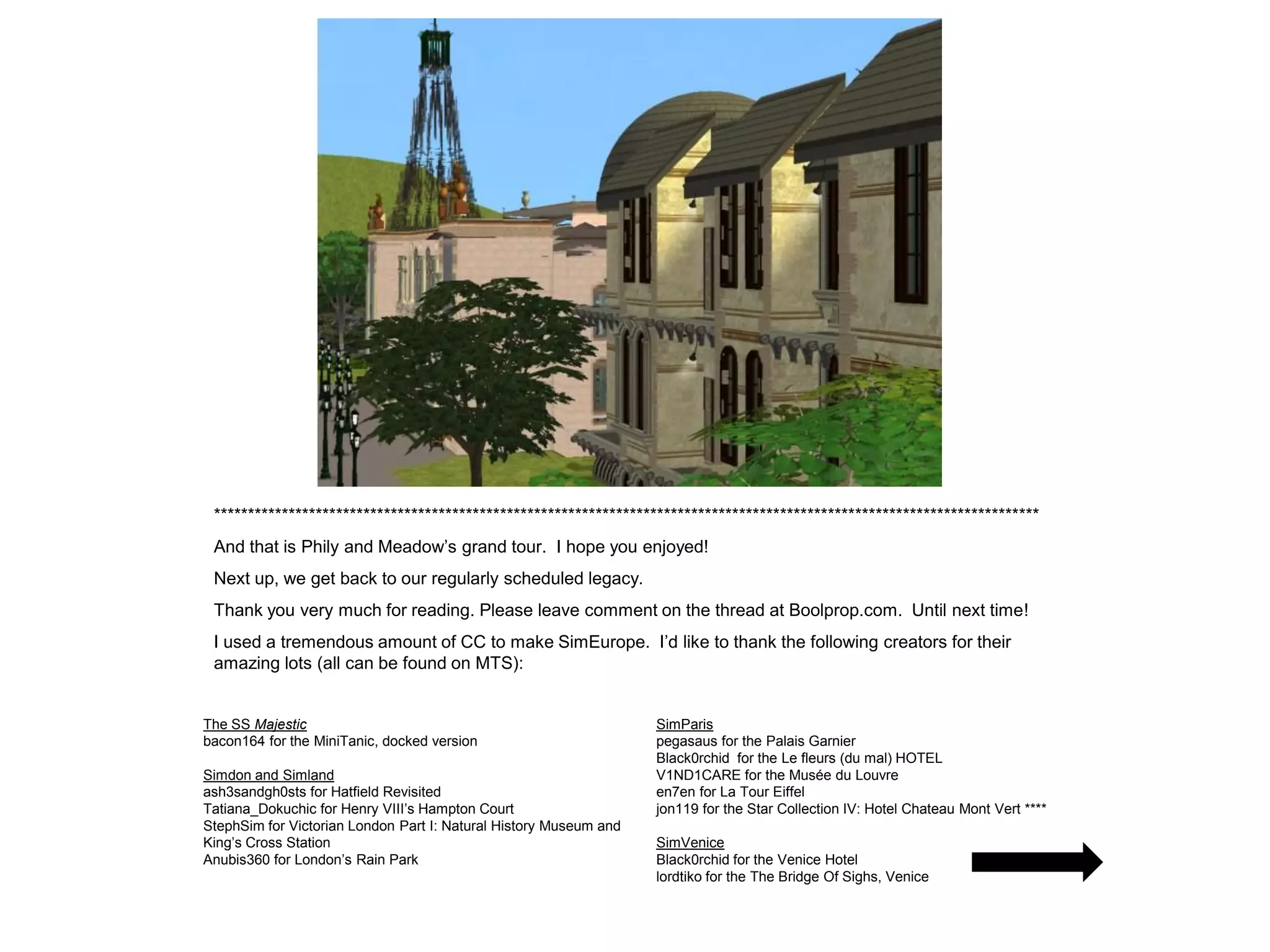 *************************************************************************************************************************
 And that is Phily and Meadow’s grand tour. I hope you enjoyed!
 Next up, we get back to our regularly scheduled legacy.
 Thank you very much for reading. Please leave comment on the thread at Boolprop.com. Until next time!
 I used a tremendous amount of CC to make SimEurope. I’d like to thank the following creators for their
 amazing lots (all can be found on MTS):


The SS Majestic                                                    SimParis
bacon164 for the MiniTanic, docked version                         pegasaus for the Palais Garnier
                                                                   Black0rchid for the Le fleurs (du mal) HOTEL
Simdon and Simland                                                 V1ND1CARE for the Musée du Louvre
ash3sandgh0sts for Hatfield Revisited                              en7en for La Tour Eiffel
Tatiana_Dokuchic for Henry VIII’s Hampton Court                    jon119 for the Star Collection IV: Hotel Chateau Mont Vert ****
StephSim for Victorian London Part I: Natural History Museum and
King’s Cross Station                                               SimVenice
Anubis360 for London’s Rain Park                                   Black0rchid for the Venice Hotel
                                                                   lordtiko for the The Bridge Of Sighs, Venice
 