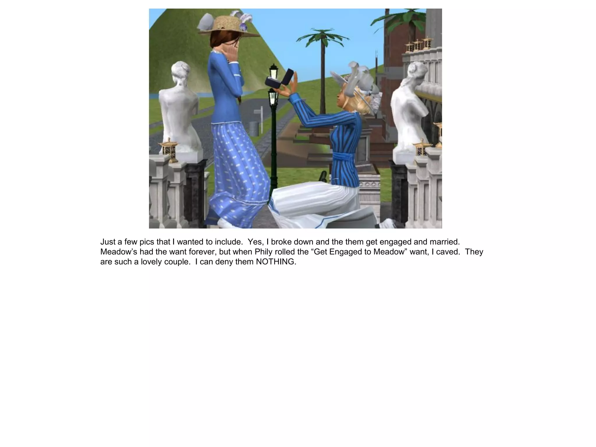 Just a few pics that I wanted to include. Yes, I broke down and the them get engaged and married.
Meadow’s had the want forever, but when Phily rolled the “Get Engaged to Meadow” want, I caved. They
are such a lovely couple. I can deny them NOTHING.
 