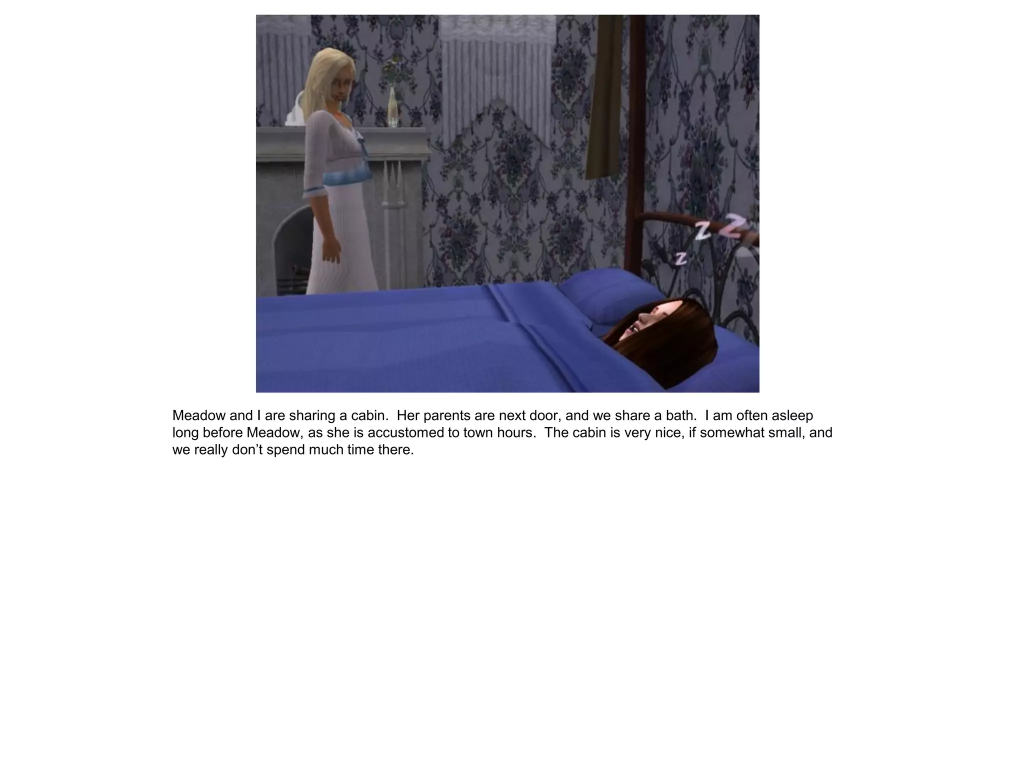 Meadow and I are sharing a cabin. Her parents are next door, and we share a bath. I am often asleep
long before Meadow, as she is accustomed to town hours. The cabin is very nice, if somewhat small, and
we really don’t spend much time there.
 