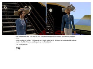 I will end this letter here. The ship will dock in Southsimpton tomorrow, morning, and I will post this letter
there.
I hope that you are all well. You have the list of hotels where we will be staying, so please write as often as
you can. I will do the same, and keep you up on all our travels.
Your loving daughter,


Phily
 