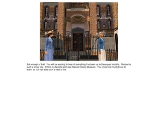 But enough of that! You will be wanting to hear of everything I’ve been up to these past months. Simdon is
such a lovely city. I think my favorite part was Natural History Museum. You know how much I love to
learn, so our visit was such a treat to me.
 