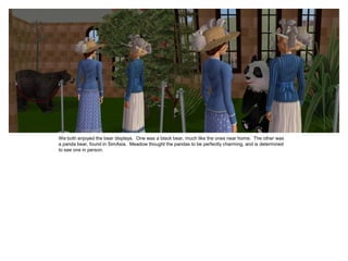 We both enjoyed the bear displays. One was a black bear, much like the ones near home. The other was
a panda bear, found in SimAsia. Meadow thought the pandas to be perfectly charming, and is determined
to see one in person.
 