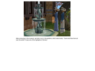 After a long day in the museum, we took a turn in the gardens, which were lovely. Fauna and flora from all
over the world! It was one of the highlights of Simdon.
 