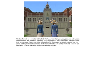 The day after that, we went out to visit Hatfield, which used to be the royal nursery palace (an entire palace
as your nursery! How outrageous that seems to us commoners). It was a lovely palace, but I didn’t find it
to be too interesting. I spent most of the visit outside, while Meadow and her parents marveled over the
design and the priceless artifacts inside. Really, Henri, I think that I am horribly uncultured. I have no eye
for artwork. I’m afraid of what will happen when we get to SimParis.
 