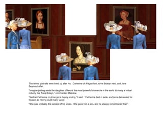 The wives' portraits were lined up after his. Catherine of Aragon first, Anne Boleyn next, and Jane
Seymour after.
“Imagine putting aside the daughter of two of the most powerful monarchs in the world to marry a virtual
nobody like Anne Boleyn,” commented Meadow.
“Neither Catherine or Anne got a happy ending,” I said. “Catherine died in exile, and Anne beheaded for
treason so Henry could marry Jane.”
“She was probably the luckiest of his wives. She gave him a son, and he always remembered that.”
 