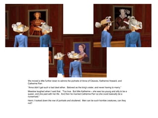 We moved a little further down to admire the portraits of Anna of Cleaves, Katherine Howard, and
Catherine Parr.
“Anna didn’t get such a bad deal either. Beloved as the king’s sister, and never having to marry.”
Meadow laughed when I said that. “Too true. But little Katherine – she was too young and silly to be a
queen, and she paid with her life. And then he married Catherine Parr so she could basically be a
nursemaid.”
Henri, I looked down the row of portraits and shuttered. Men can be such horrible creatures, can they
not?
 