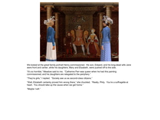We looked at the great family portrait Henry commissioned. His son, Edward, and his long-dead wife Jane
were front and center, while his daughters, Mary and Elizabeth, were pushed off to the side.
“It’s so horrible,” Meadow said to me. “Catherine Parr was queen when he had this painting
commissioned, and his daughters are relegated to the periphery.”
“They’re girls,” I replied. “Society see us as second-class citizens.”
“Well, Elizabeth certainly proved him wrong there,” she chuckled. “Really, Phily. You’re a suffragette at
heart. You should take up the cause when we get home.”
“Maybe I will.”
 