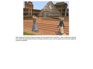 After crossing the Simlish Chanel to Calais, we took another train to SimParis. After an afternoon relaxing
at our hotel, we awoke early the next morning to visit the Louvre, a former palace and one of the largest art
museums anywhere.
 