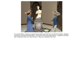 It is so hard, Mama, to look at a sculpture that has fallen apart with time, and still find it beautiful. Meadow
marveled at an ancient SimGreek statue. It had lost its arms as the years went by. I imagine it must have
been a sight while intact, but I could not see it. Papa, you understand, don’t you?
 