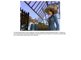 The SimParisans think it to be an eyesore, and I am somewhat inclined to agree with them. It seems so
out of place with all the historic architecture. Perhaps there is some hope for me to become cultured after
all, if I can see that modern doesn’t fit in SimParis.
 