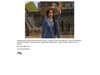 I hope that you and the rest of the family are well. Is there any word from Alex yet? Have he and Kaylynn
found a homestead? If you have news, please write straight away. I haven’t heard anything, and I’m
worried.
I will write again soon.
Your loving daughter,


Phily
 